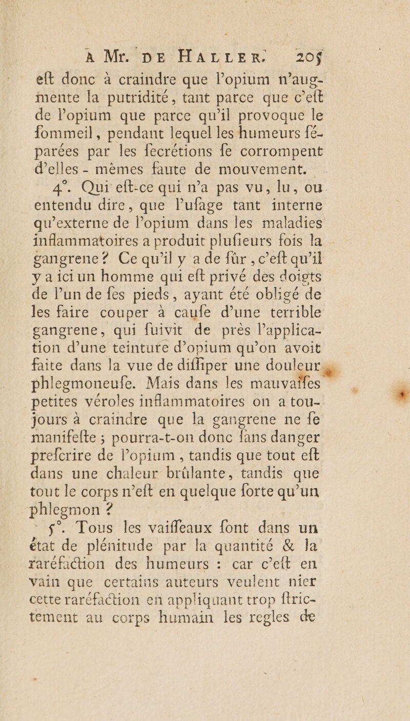 À Mr DE:HALLER 20} eft donc à craindre que l’opium n’aug- mente la putridité, tant parce que c’elt de l’opium que parce qu’il provoque le fommeil, pendant lequel les humeurs {6- parées par les fecrétions fe corrompent d'elles - mèmes faute de mouvement. 4”. Qui eft-ce qui n’a pas vu, lu, ou entendu dire, que l’ufage tant interne qu’externe de lopium dans les maladies inflammatoires a produit plufieurs fois la gangrene? Ce qu’il y a de für , c’eft qu'il y a ici un homme qui ef privé des doigts de lun de fes pieds, ayant été obligé de les faire couper à caufe d’une terrible gangrene, qui fuivit de près l’applica- tion d’une teinture d’opium qu’on avoit phlegmoneufe. Mais dans les mauvaïfes petites véroles inflammatoires on a tou- jours à craindre que la gangrene ne fe manifelte ; pourra-t-on donc fans danger prefcrire def pium , tandis que tout ft dans une dbaieus brülante, tandis que tout le US eit en quelque forte qu’un phlegmon ? s”. Tous les vaifleaux font dans un état de plénitude par la quantité &amp; Ja raréfaétion des humeurs : car c’eft en Vain que certains auteurs veulent nier cette raréfaction en appliquant trop ftric- tement au corps humain les regles de &amp;