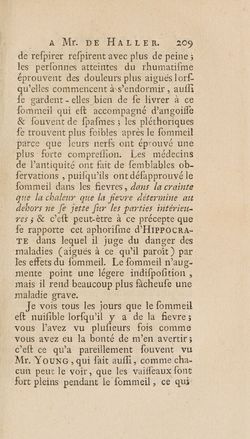 de refpirer refpirent avec plus de peine ; les perfonnes atteintes du rhumatifme éprouvent des douleurs plus aigués lorf- qu’elles commencent à s'endormir, aufli {e gardent - elles bien de fe livrer à ce fommeil qui eff accompagné d’angoifle &amp; fouvent de fpafmes ; les pléthoriques fe trouvent plus foibles après le fommeil parce que leurs nerfs ont éprouvé une plus forte compreflion. Les médecins de lantiquité ont fait de femblables ob- fervations , puifqu’ils ont défapprouvé le fommeil dans les fievres, dans la crainte que la chaleur que la fievre détermine au dehors ne Je jette fur les parties intérieu- res ; &amp; c’eft peut-être à ce précepte que fe rapporte cet aphorifme d'HIPPOCRA- TE dans lequel il juge du danger des maladies (aiguës à ce qu’il paroît ) par les effets du fommeil. Le fommeil n’aug- mente point une légere indifpofition . mais il rend beaucoup plus fâcheufe une maladie grave. Je vois tous les jours que le fommeil eft nuifible lorfqu’il y a de la fievre; vous lavez vu plufieurs fois comme vous avez eu la bonté de m’en avertir; c’eft ce qu'a pareillement fouvent vu Mr. YouxG , qui fait aufli, comme cha- cun peut le voir, que les vaifleaux font fort pleins pendant le fommeil, ce qui