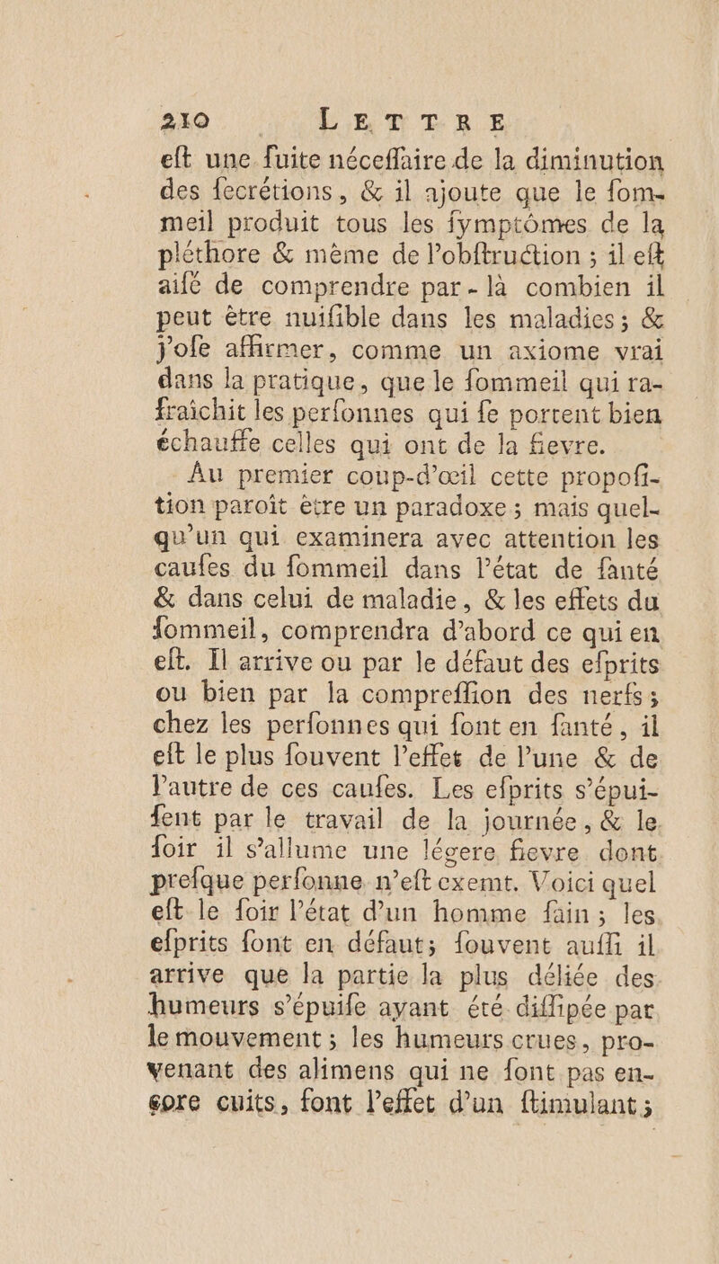 eft une fuite néceflaire de la diminution des fecrétions, &amp; il ajoute que le fom. meil produit tous les fymptômes de la pléthore &amp; mème de l’obftruétion ; ilef ailé de comprendre par. là combien il peut être nuifible dans les maladies ; &amp; Jofe affirmer, comme un axiome vrai dans la pratique, que le fommeil qui ra- fraichit les perfonnes qui fe portent bien échauffe celles qui ont de la fevre. Au premier coup-d’œil cette propofi- tion paroît être un paradoxe; mais quel- qu'un qui examinera avec attention les caufes du fommeil dans l’état de fanté &amp; dans celui de maladie, &amp; les effets du fommeil, comprendra d’abord ce qui en eft. Il arrive ou par le défaut des efprits ou bien par la compreffion des nerfs; chez les perfonnes qui font en fanté, il eit le plus fouvent l'effet de l’une &amp; de l'autre de ces caufes. Les efprits s’épui- fent par le travail de la journée, &amp; le foir il s'allume une légere fievre dont prefque perfonne neft cxemt. Voici quel eft le foir l’état d’un homme fain; les elprits font en défaut; fouvent aufli il arrive que la partie la plus déliée des humeurs s’epuile ayant été diflipée par le mouvement ; les humeurs crues, pro- venant des alimens qui ne font pas en- gore cuits, font l’effet d’un ftimulant ;