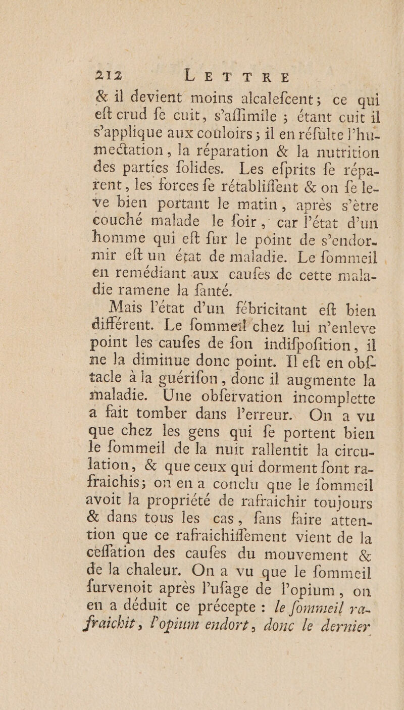 &amp; il devient moins alcalefcent; ce qui eft crud fe cuit, s’aflimile ; étant cuit il s'applique aux couloirs; il en réfulte l’hu- mectation , la réparation &amp; la nutrition des parties folides. Les efprits fe répa- rent , les forces fe rétabliflent &amp; on fe le- Ve bien portant le matin, après s’ètre couché malade le foir, car l'état d’un homme qui eft fur le point de s’endor. mir eftun état de maladie. Le fommeil . en remédiant aux caufes de cette mala- die ramene la fanté. Mais l’état d’un fébricitant eft bien différent. Le fommeil chez lui n’enleve point les caufes de fon indifpofition, il ne la diminue donc point. Il eft en obf. tacle à la guérifon, donc il augmente la maladie. Une obfervation incomplette a fait tomber dans l'erreur. On a vu que chez les gens qui fe portent bien le fommeil de la nuit rallentit la circu- lation, &amp; que ceux qui dorment font ra- fraichis; on en a conclu que le fommeil avoit la propriété de rafraichir toujours &amp; dans tous les cas, fans faire atten- tion que ce rafraichiflement vient de la ceffation des caufes du mouvement &amp; de la chaleur. On à vu que le fommeil furvenoit après l’ufage de lopium, on en à déduit ce précepte : Le fommeil va- Jraichit, Popim endort, donc le dernier