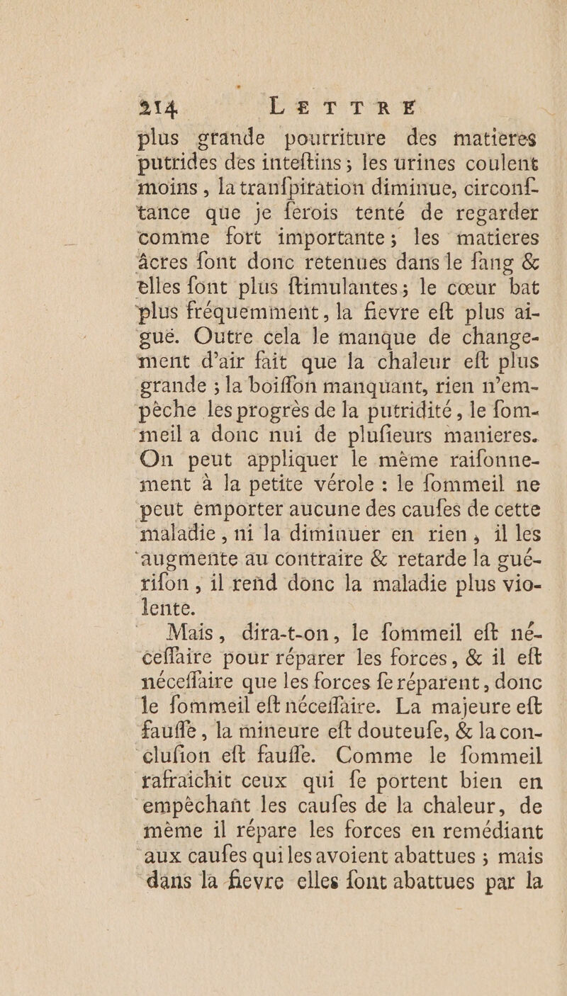 plus gtande pourriture des matieres putrides des inteftins ; les urines coulent moins , latranfpitation diminue, circonf- tance que je férois tenté de regarder comme fort importante; les maticres âcres font donc retenues dans le fang &amp; elles font plus ftimulantes; le cœur bat plus fréquemment, la fievre eft plus ai- gué. Outre cela le manque de change- ment d'air fait que la chaleur eft plus grande ; la boiffon manquant, rien n’em- pèche les progrès de la putridité, le fom- ‘meil a donc nui de plufieurs manieres. On peut appliquer le mème raifonne- ment à la petite vérole : le fommeil ne peut émporter aucune des caufes de cette maladie , ni la diminuer en rien, ül les ‘augmente au contraire &amp; retarde la gué- rifon , il reñnd donc la maladie plus * vio- lente. Mais, dira-t-on, le fommeil eft né- ceffaire pour réparer les forces , &amp; il eft néceflaire que les forces fe réparent , donc le fommeil eff néceñaire. La majeure eft faufle , la mineure eft douteufe, &amp; la con- clufion eft faufle. Comme le fommeil tafraichit ceux qui fe portent bien en “empèchanñt les caufes de la chaleur, de mème il répare les forces en remédiant ‘aux caufes quilesavoient abattues ; mais dans la fievre elles font abattues par la