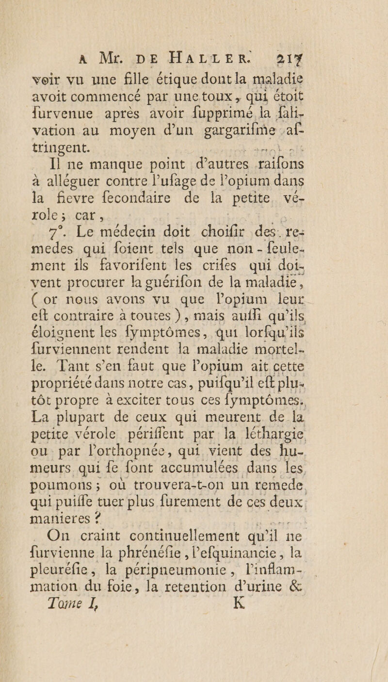 voir vu une fille étique dont la maladie avoit commencé par unetoux, qui étoit Îurvenue après avoir fupprimé la fab. vation au moyen d’un gargarifine af tringent. - Il ne manque point d’autres RE à alléguer contre lufage de Popium dans la fievre fecondaire de la petite, vé- role ; caf ; 7°. Le médecin doit au des: re: medes sa foient tels que non - feule- ment ils favorilent les crifes qui doi- vent procurer la guérifon de la maladie , (or nous avons vu que lopium leur eft contraire à toutes ), mais aufli qu’ils éloignent les fymptômes, qui lorfqu’ils furviennent rendent la maladie mortel- le. Tant s’en faut que l’opium ait cette propriété dans notre cas, puifqu’il eft plu. tôt propre à exciter tous ces fymptômes. La plupart de ceux qui meurent de la petite vérole périfflent par la lthargie ou par l'orthopnée, qui vient des fu- meurs. qui {e font accumulées dans les poumons ; où trouvera-t-on un remede. qui puiffe tuer plus furement de ces deux. manieres ? On craint continuellement qu ne furvienne la phrénéfie , Pefquinancie, la pleuréfie, la péripneumonie , l'infam- mation du foie, la retention d’urine &amp; Tone I,