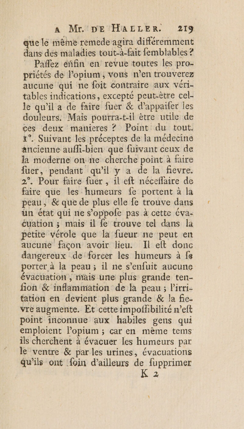 x si X .. ° ’ ME: que lé même remede agira différemment dans dés maladies tout-à-fait femblables ? Paflez éñfin en revue toutes les pro- priétés de Popium, vous n’en trouverez aucune qui ne foit contraire aux véri- tables indications, excepté peut-être cel- le qu’il a de faire fuer &amp; d’appailer les douleurs. Mais pourra-t-il ètre utile de ces deux manieres ? Point du tout. 1°. Suivant les préceptes de la médecine ancienne aufli-bien que fuivant ceux de la moderne on ne cherche point à faire fuer, pendant qu’il y a de la fievre. 2°. Pour faire fuer , il eft néceflaire de faire que les humeurs fe portent à la peau, &amp; que de plus elle fe trouve dans ün état qui ne s’oppole pas à cette éva- cuation ; mais il fe trouve tel dans la petite vérole que la fueur ne peut en aucune façon avoir lieu. Il eft donc dangereux de forcer les humeurs à fe porter à la peau; il ne s'enfuit aucune évacuation, mais une plus grande ten- fion &amp; inflammation de la peau ; l’irri- tation en devient plus grande &amp; la fie- vre augmente. Et cette impoflhbilité n’eft point inconnue aux habiles gens qui emploient lopium ; car en mème tems ils cherchent à évacuer les humeurs par le ventre &amp; par les urines, évacuations qu’ils ont {oin d’ailleurs de fupprimer | K 2