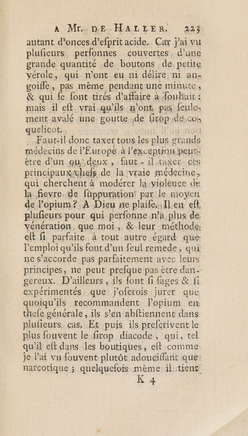 À Mr4 DE, ÉALTENR 249 autant d’onces.d’efprit acide. Car j'ai vu plufieurs perfonnes couvertes. d’une grande quantité de boutons de, petite vérole, qui n’ont eu ni délire ni an- goifle, pas mème pendant une minute, &amp; qui fe font tirés d'affaire à fouhait : mais il eft vrai qu'ils n'ont pas feule. ment avalé une goutte de Gsbp de cos quelicot.. . Faut:il donc taxer tous Jes plus : ot F'apue médecins de l’Europe.à l'exception peut: être d’un qu'deux , faut - il taxer cès principaux-uhefs de ] a vraie médecine, qui cherchent à modérer la violence de la fievre. de füppuration: par le moyen de lopium?. A Dieu ne plaife. Ilen eft plufieurs pour qui perfonne n'a: plus de vénération, que moi, &amp; leur méthode: eft fi parfaite à tout autre égard que l'emploi qu’ils font d’un feul remede, qui ne s'accorde pas parfaitement avec leurs principes, ne peut prefque pas ètre dan gereux. D'ailleurs , ils font fi fages &amp; fi expérimentés que joferois jurer que quoiqu'ils recommandent l’opium en thefe générale , ils s’en abftiennent dans plufieurs. cas, Et puis ils prefcrivent le plus fouvent le firop diacode , qui, tel qu'il eft dans les boutiques, elt comme je ai vu fouvent-plutôt adouciffant que: narcotique ; quelquefois mème il::tient