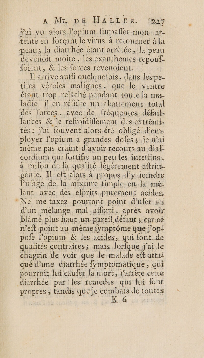 A Mupg HALLER fes jai vu alors Popium furpaffer mon at- tente en forçant le virus à retourner à la peau; la An die étant arrètce, la peau devenoit moite, les exanthemes repouf- {oient, &amp; les: forces revenoient. Ïl arrive aufh quelquefois, dans lespe- tites véroles malignes, que le ventre étant trop reliché pendant toute la ma- ladie il en refulte un abattement total des forces, avec de fréquentes. défail. Jances &amp; le refroidiflement des extrèmi- tés: j'ai fouvent alors été obligé d’em. ployer opium à grandes dofes; je m’ai mème pas craint d’avoir recours au diaf cordium qui fortifie un peu les inteftins, à raifon de fa qualité légérement aftrin- gente. Il eft alors à propos d’y Joindre Vufage de la mixture fimple en Ja mè jant avec des elprits purement acides, * Ne me taxez pourtant point d’ufer ici d’un mélange mal -aforti, après avoir blâmé plus haut un -pareil défaut ; caroë n’eft point au mème {ymptôme que j'op{ pofe l’opium &amp; les acides, qui font de qualités contraires ; mais Jorfque jai.le chagrin de voir que le malade eft attai qué d’une diarrhée fymptomatique , qui pourtoit lui caufer la mort, j’arrète cette diarrhée: par les remedes qui lui font propres, tandis que je combats de toutcs