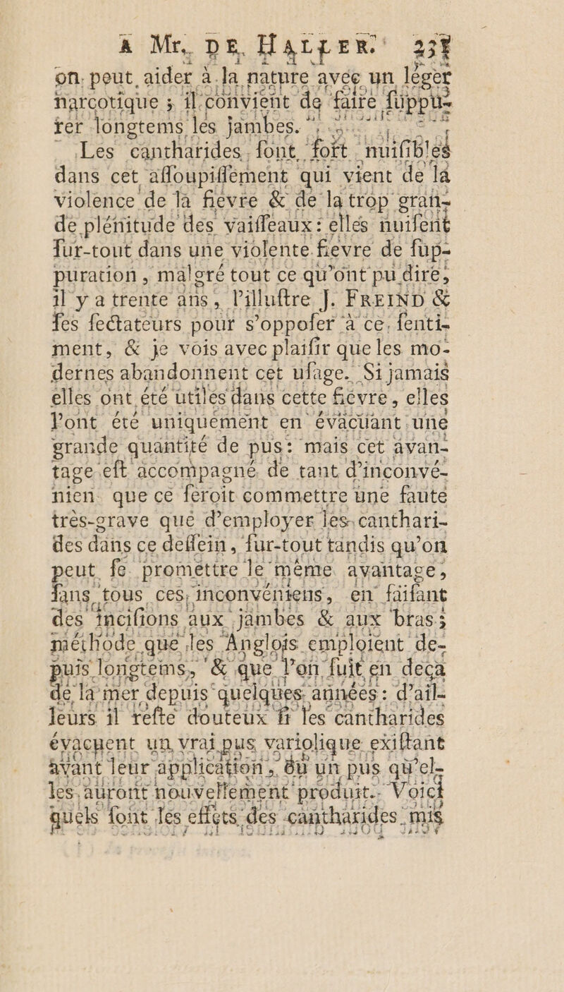 on. pod aider à. Ja pature avce un léger narcotique 3 il. convient de faire {üppu- rer peur les jambes. ” Ne Le og Les cantharides. font, fort. nuif Bi dans cet afloupiflément qui. vient de la violence de la fievre &amp; de la trop gran de plénitude des vaiffeaux : elles nuifent fur-tout dans une violente. fevre de fup- puration , malgré tout ce qu'ont pu dire, il y a trente ans, l’illuftre J. FREIND &amp; fes fedtateurs pour s ’oppofer à ce. fenti- ment, &amp; je vois avec plaifir que les mo - dernes abandonnent cet ufage. Si jamais elles ont été ütiles dans cette fiévre, elles Pont été uniquement en évacliant une grande quantité de pus: mais cet avan- tage eft accompagné de tant d’inconvé- nien que ce feroit commettre une faute très-grave qué d'employer les. canthari- des dans ce deffein, ur-tout tandis qu’on peut fe promettre le même avantace ; fans. tous ces; inconvéniens, en füfant des incifions. aux ‘jambes &amp; aux bras; méthode que les Er emploient de- puis Jlongtems, ‘&amp; que l’on uit en deca de la mer depuis” quelques : années : d'ail. leurs il refte douteux fi les cantharides évacyent un vrai pus variolique &lt; exiftant avant leur application , , du un pus qù Pel- les auront nouvellement produit Voici quels font les effgts des antharides. mis