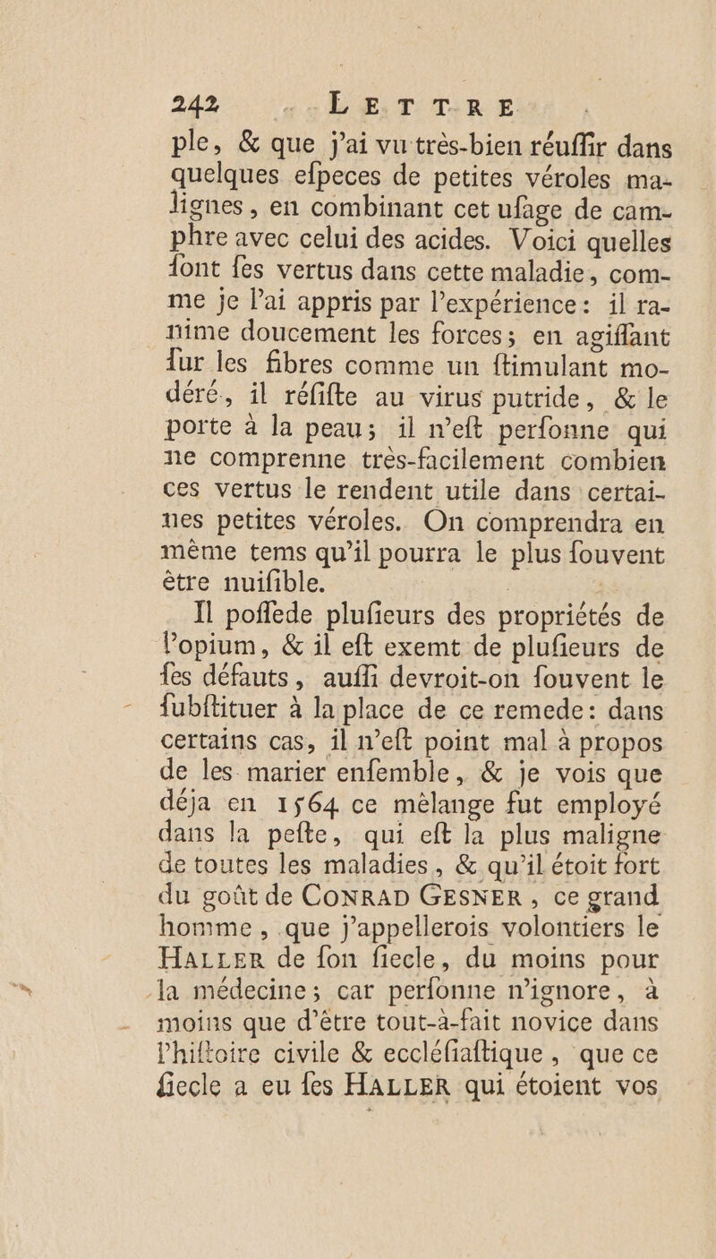 ple, &amp; que j'ai vu très-bien réuffir dans quelques efpeces de petites véroles ma- lignes , en combinant cet ufage de cam- phre avec celui des acides. Voici quelles dont fes vertus dans cette maladie, com- me je lai appris par l’expérience: il ra- nime doucement les forces; en agiflant Tur les fibres comme un ftimulant mo- déré, il réfifte au virus putride, &amp; le porte à la peau; il n’eft perfonne qui ne comprenne tres-facilement combien ces vertus le rendent utile dans certai- ues petites véroles. On comprendra en même tems qu’il pourra le plus fouvent être nuifible. : | Il poffede plufieurs des propriétés de Vopium, &amp; il eft exemt de plufeurs de fes défauts, aufli devroit-on fouvent le fubftituer à la place de ce remede: dans certains cas, il n’eft point mal à propos de les marier enfemble, &amp; je vois que déja en 1564 ce mélange fut employé dans la pefte, qui eft la plus maligne de toutes les maladies, &amp; qu'il étoit fort du goût de CoNRAD GESNER, ce grand homme , que j’appellerois volontiers le Hazzer de fon fiecle, du moins pour la médecine; car perfonne n’ignore, à moins que d’être tout-a-fait novice dans lhiltoire civile &amp; eccléfiaftique, que ce fiecle a eu fes HALLER qui étoient vos