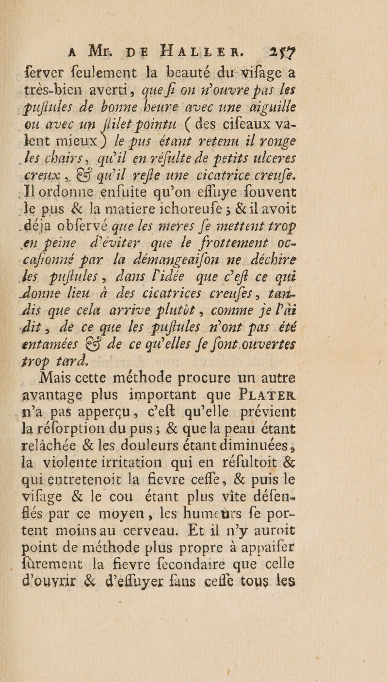 ferver feulement la beauté du: vifage a très-bien averti, que f? on n’ouvre pas les pujlules de bonne heure avec une aiguille ou avec un flilet pointu (des cileaux va- lent sa) le pus étant retenu il ronge des chairs, qu’il en réfulte de petits ulceres creux , €S qu'il refle une cicatrice creufe. Il ordonne enfuite qu’on effuye fouvent le pus &amp; la matiere ichoreufe ; &amp;ilavoit _déja obfervé que les meres fe mettent trop en peine d'éviter que le frottement oc- cafionné par la démangeailon ne déchire des puftules dans l'idée que c’eff ce qui donne lieu. à des cicatrices creufes, tan. dis que cela arrive plutôt, comme je l'ai dit, de ce que les puftules n’ont pas été entamées € de ce qwelles Je font ouvertes #r0p tard. Mais cette méthode procure un autre avantage plus important que PLATER .wa pas apperçu, ceft qu’elle prévient la réforption du pus; &amp; que la peau étant relâchée &amp; les douleurs étant diminuées, la violenteirritation qui en réfultoit &amp; qui entretenoit la fevre cefle, &amp; puis le vifage &amp; le cou étant plus vite défen- flés par ce moyen, les humeurs fe por- tent moinsau cerveau. Et il n’y auroit point de méthode plus propre à appaifer . fürement la fievre fecondaire que celle d'ouvrir &amp; d’eluyer fans celle tous les