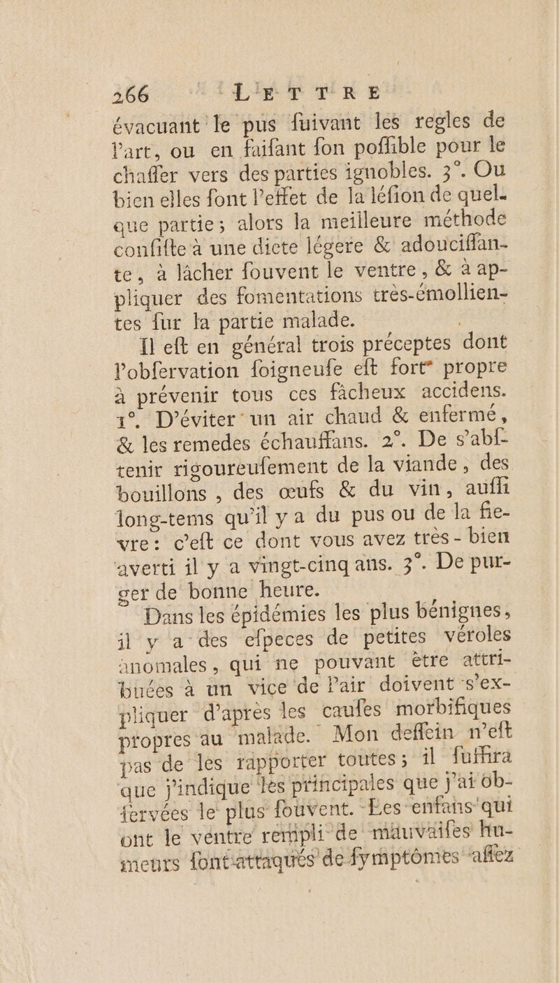 26604 ATEN E évacuant le pus fuivant les regles de Part, ou en faifant fon pofhble pour le chafer vers des parties ignobles. 3°. Ou bien elles font l’elfet de la léfion de quel. que partie; alors la meilleure méthode confifte à une dicte légere &amp; adouciflan- te, à lâcher fouvent le ventre, &amp; à ap- pliquer des fomentations très-émollien- tes fur la partie malade. Il eft en général trois préceptes dont l’obfervation {oigneufe et fort” propre à prévenir tous ces ficheux accidens. 1°. D’éviter un air chaud &amp; enfermé, &amp; les remedes échauffans. 2°. De s’abl- tenir rigoureufement de la viande, des bouillons , des œufs &amp; du vin, auffi long-tems qu’il ya du pus ou de la fie- vre: Celt ce dont vous avez très - bien averti il y a vingt-cinq ans. 3°. De pur- ger de bonne heure. Dans les épidémies les plus bénignes il y a des efpeces de petites véroles nnomales, qui ne pouvant être attri- Huées à un vice de Pair doivent s’ex- pliquer d’après les caufes morbifiques propres au malade. Mon deffein n’eft pas de les rapporter toutes ; il fufhra que j'indique les principales que j'ai 6b- {ervées le plus fouvent. Les enfans qui ont le ventre rempli de mäuväifes Hu- ments ontattaqués de fymptômies ‘aflez