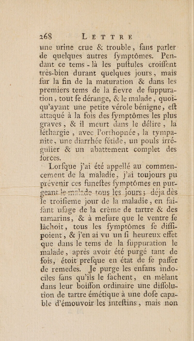 une urine crue &amp; trouble, fans parler: de quelques autres fymptômes. Pen- dant ce tems -là les puftules croiffent très-bien durant quelques jours, mais {ur la fin de la maturation &amp; dans les premiers tems de la fievre de fuppura- tion , tout fe dérange, &amp; le malade, quoi- qu'ayant une petite vérole bénigne, eft attaqué à la fois des fymptômes les plus graves, &amp; il meurt dans le délire, la léthargie , avec lPorthopnée, la tympa- nite, une diarrhée fétide, un pouls irré- gulier &amp; un abattement complet des torces. ; Lorfque jai été appellé au commen- cement de la maladie, j'ai toujours pu prévenir ces funeltes fymptômes en put- deantiemnde tous les jours; déja dès le troifieme jour de la maladie, en fai fant ufage de la crème de tartre &amp; des tamarins, &amp; à melfure que le ventre fe lâchoit, tous les fymptômes fe diffi- poient, &amp; j'en ai vu un fi heureux effet que dans le tems de la fuppuration Île malade, après avoir été purgé tant de fois, étoit prefque en état de fe pañler de remedes. Je purge les enfans indo- ciles fans qu’ils le fachent, en mèlant dans leur boiflon ordinaire une diflolu- tion de tartre émétique à une dofe capa- ble d’émouvoir les inteftins, mais non