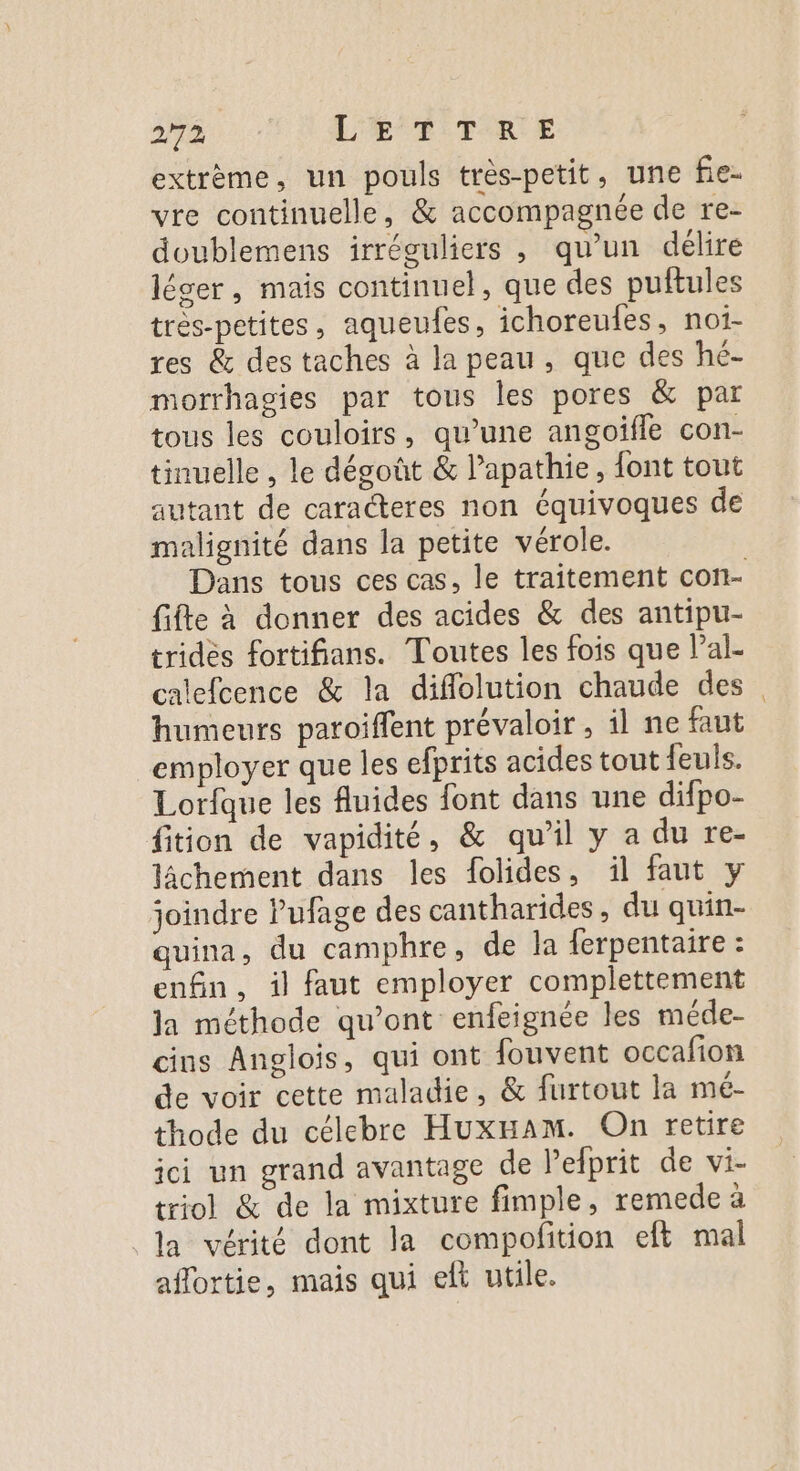 2/72 L'ÆTTRE extrème, un pouls très-petit, une fie- vre continuelle, &amp; accompagnée de re- doublemens irréguliers , qu’un délire léger, mais continuel, que des puftules très-petites, aqueudes, ichoreufes, noïi- res &amp; des taches à la peau, que des hé- morrhagies par tous les pores &amp; par tous les couloirs, qu’une angoifle con- tinuelle , le dégoût &amp; lapathie, font tout autant de caracteres non équivoques de malignité dans la petite vérole. fifte à donner des acides &amp; des antipu- tridès fortifians. Toutes les fois que lal- calefcence &amp; la diflolution chaude des humeurs paroiffent prévaloir, il ne faut employer que les efprits acides tout feuls. Lorfque les fluides font dans une difpo- fition de vapidité, &amp; qu’il y a du re- lâchement dans les folides, il faut y joindre lufage des cantharides, du quin- quina, du camphre, de la ferpentaire : enfin, il faut employer complettement la méthode qu'ont enfeignée les méde- cins Anglois, qui ont fouvent occafion de voir cette maladie, &amp; furtout la mé- thode du célebre HuxHam. On retire ici un grand avantage de lelprit de vi- triol &amp; de la mixture fimple, remede à la vérité dont la compofition eft mal aflortie, mais qui elt utile.