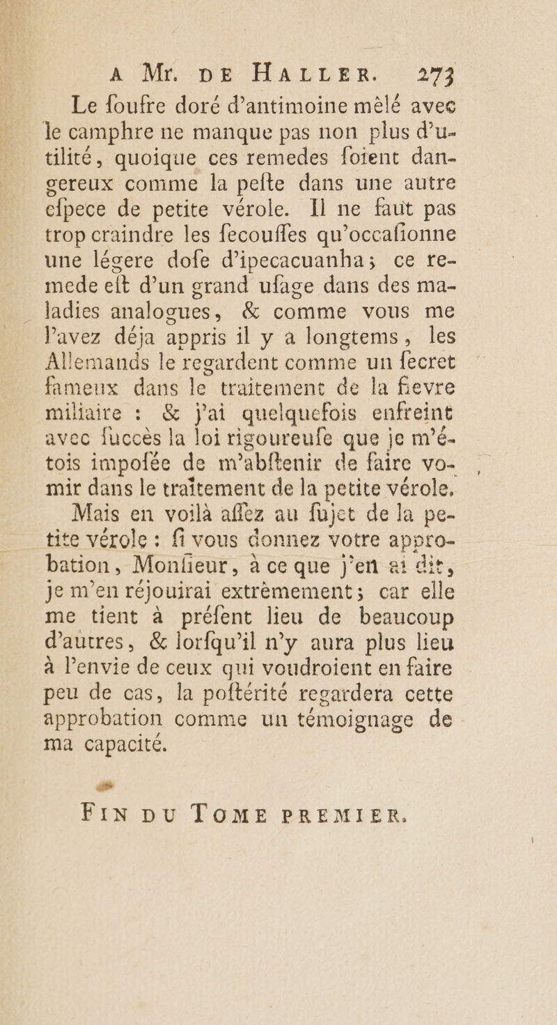 k Mr :DB 'HALLER. 2% Le {oufre doré d’antimoine mèlé avec le camphre ne manque pas non plus d’u- tilité, quoique ces remedes foient dan- gereux comme la pelte dans une autre cÂpece de petite vérole. Il ne faut pas trop craindre les fecoufles qu’occafionne une lécere dofe d’ipecacuanha; ce re- mede eit d’un grand ufage dans des ma- ladies analogues, &amp; comme vous me avez déja appris il y a longtems, les Allemands le regardent comme un fecret fameux dans le traitement de la fievre miliaire : &amp; j'ai quelquefois enfreint avec fuccès la loi rigoureufe que je m’é- tois impolée de nabftenir de faire vo- mir dans le traîtement de la petite vérole, Mais en voilà aflez au fujet de la pe- tite vérole : fi vous donnez votre appro- bation, Monlieur, à ce que j'en ai dit, je m'en réjouirai extrèmement; car elle me tient à préfent lieu de beaucoup d’autres, &amp; lorfqu’il n’y aura plus lieu à l'envie de ceux qui voudroient en faire peu de cas, la poftérité regardera cette approbation comme un témoignage de ma capacité. Fix pu TOME PREMIER. +