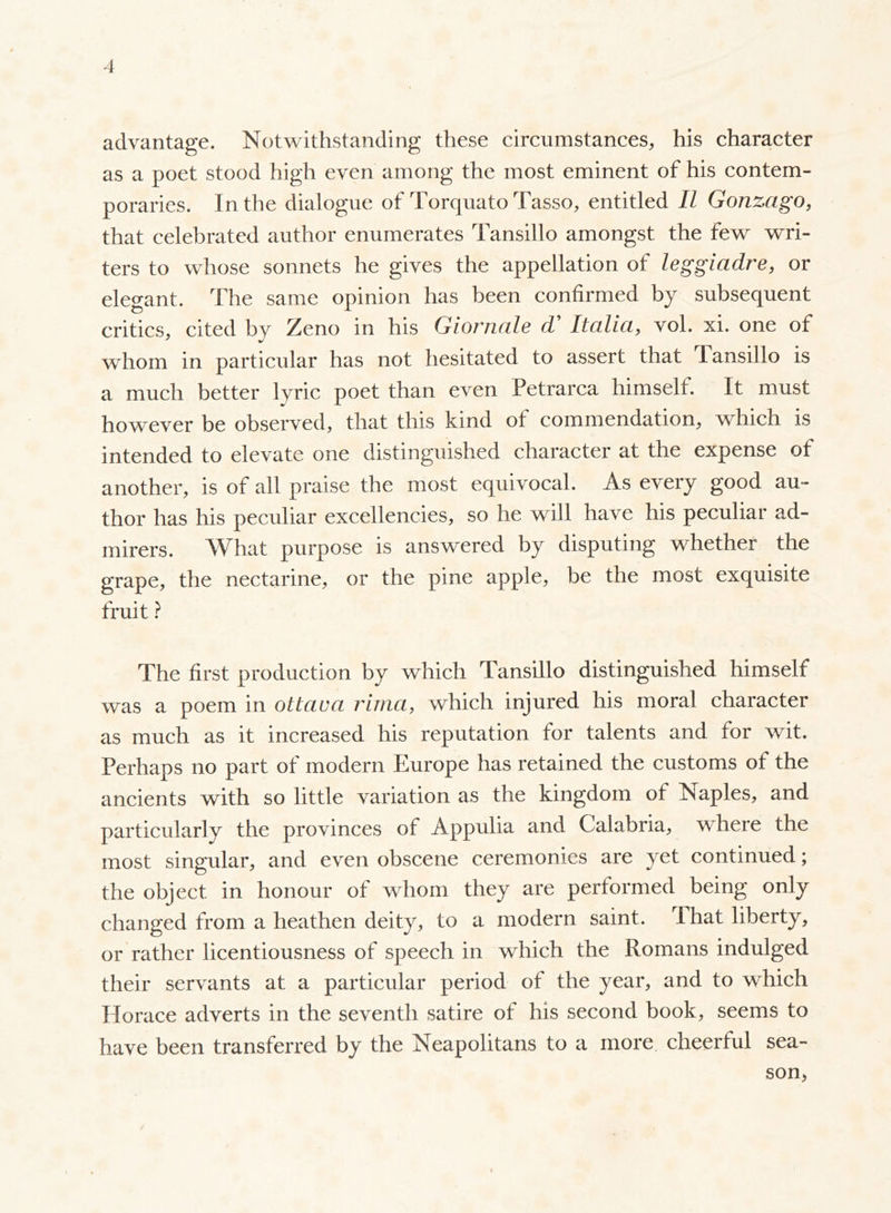 advantage. Notwithstanding these circumstances, his character as a poet stood high even among the most eminent of his contem- poraries. In the dialogue of Torquato Tasso, entitled II Gonzago, that celebrated author enumerates Tansillo amongst the few wri- ters to whose sonnets he gives the appellation of leggiadre, or elegant. The same opinion has been confirmed by subsequent critics, cited by Zeno in his Giornale d' Italia, voi. xi. one of whom in particular has not hesitated to assert that Tansillo is a much better lyric poet than even Petrarca himself. It must however be observed, that this kind of commendation, which is intended to elevate one distinguished character at the expense of another, is of all praise the most equivocal. As every good au- thor has his peculiar excellencies, so he will have his peculiar ad- mirers. What purpose is answered by disputing whether the grape, the nectarine, or the pine apple, be the most exquisite fruit ? The first production by which Tansillo distinguished himself was a poem in ottava rima, which injured his moral character as much as it increased his reputation for talents and for wit. Perhaps no part of modern Europe has retained the customs of the ancients with so little variation as the kingdom of Naples, and particularly the provinces of Appulia and Calabria, where the most singular, and even obscene ceremonies are yet continued ; the object in honour of whom they are performed being only changed from a heathen deity, to a modern saint, lhat liberty, or rather licentiousness of speech in which the Romans indulged their servants at a particular period of the year, and to which Horace adverts in the seventh satire of his second book, seems to have been transferred by the Neapolitans to a more, cheerful sea- son,