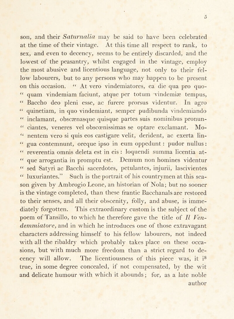 son, and their Saturnalia may be said to have been celebrated at the time of their vintage. At this time all respect to rank, to sex, and even to decency, seems to be entirely discarded, and the lowest of the peasantry, whilst engaged in the vintage, employ the most abusive and licentious language, not only to their fel- low labourers, but to any persons who may happen to be present on this occasion. “ At vero vindemiatores, ea die qua pro quo- “ quam vindemiam faciunt, atque per totum vindemiae tempos, “ Baccho deo pieni esse, ac furere prorsus videntur. In agro “ quinetiam, in quo vindemiant, semper pudibunda vindemiando “ inclamant, obscamasque quisque partes suis nominibus pronun- “ ciantes, veneres vel obscoenissimas se optare exclamant. Mo- u nentem vero si quis eos castigare velit, derident, ac exerta lin- “ gua contemnunt, oreque ipso in eum oppedunt : pudor nullus : “ reverentia omnis deleta est in eis : loquendi summa licentia at- “ que arrogantia in promptu est. Demum non homines videntur “ sed Satyri ac Bacchi sacerdotes, petulantes, injurii, lascivientes “ luxuriantes.” Such is the portrait of his countrymen at this sea- son given by Ambrogio Leone, an historian of Noia; but no sooner is the vintage completed, than these frantic Bacchanals are restored to their senses, and ail their obscenity, folly, and abuse, is imme- diately forgotten. This extraordinary custom is the subject of the poem of Tansillo, to which he therefore gave the title of II Ven- demmiatore, and in which he introduces one of those extravagant characters addressing himself to his fellow labourers, not indeed with all the ribaldry which probably takes place on these occa- sions, but with much more freedom than a strict regard to de- cency will allow. The licentiousness of this piece was, it is true, in some degree concealed, if not compensated, by the wit and delicate humour with which it abounds ; for, as a late noble author