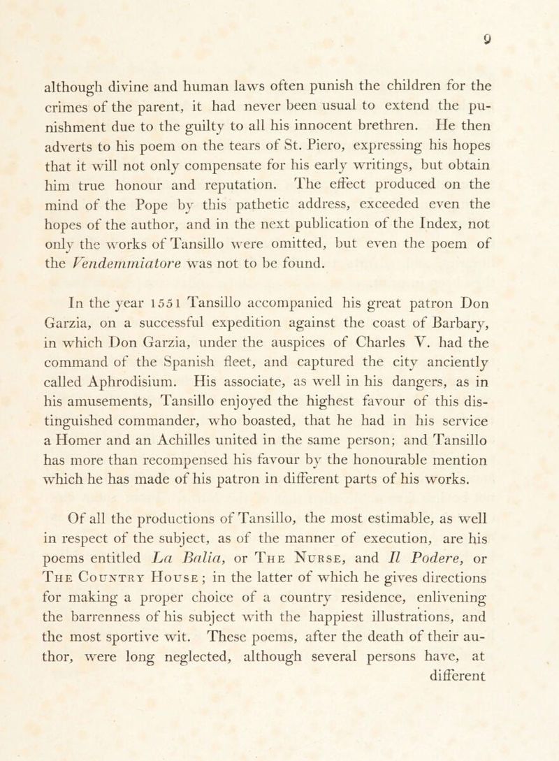 although divine and human laws often punish the children for the crimes of the parent, it had never been usual to extend the pu- nishment due to the guilty to all his innocent brethren. He then adverts to his poem on the tears of St. Piero, expressing his hopes that it will not only compensate for his early writings, but obtain him true honour and reputation. The effect produced on the mind of the Pope by this pathetic address, exceeded even the hopes of the author, and in the next publication of the Index, not only the works of Tansillo were omitted, but even the poem of the Vendemmiatore was not to be found. In the year 1551 Tansillo accompanied his great patron Don Garzia, on a successful expedition against the coast of Barbary, in which Don Garzia, under the auspices of Charles V. had the command of the Spanish fleet, and captured the city anciently called Aphrodisium. His associate, as well in his dangers, as in his amusements, Tansillo enjoyed the highest favour of this dis- tinguished commander, who boasted, that he had in his service a Homer and an Achilles united in the same person; and Tansillo has more than recompensed his favour by the honourable mention which he has made of his patron in different parts of his works. Of all the productions of Tansillo, the most estimable, as well in respect of the subject, as of the manner of execution, are his poems entitled Va Balia, or The Nurse, and II Podere, or The Country House; in the latter of which he gives directions for making a proper choice of a country residence, enlivening » the barrenness of his subject with the happiest illustrations, and the most sportive wit. These poems, after the death of their au- thor, were long neglected, although several persons have, at different