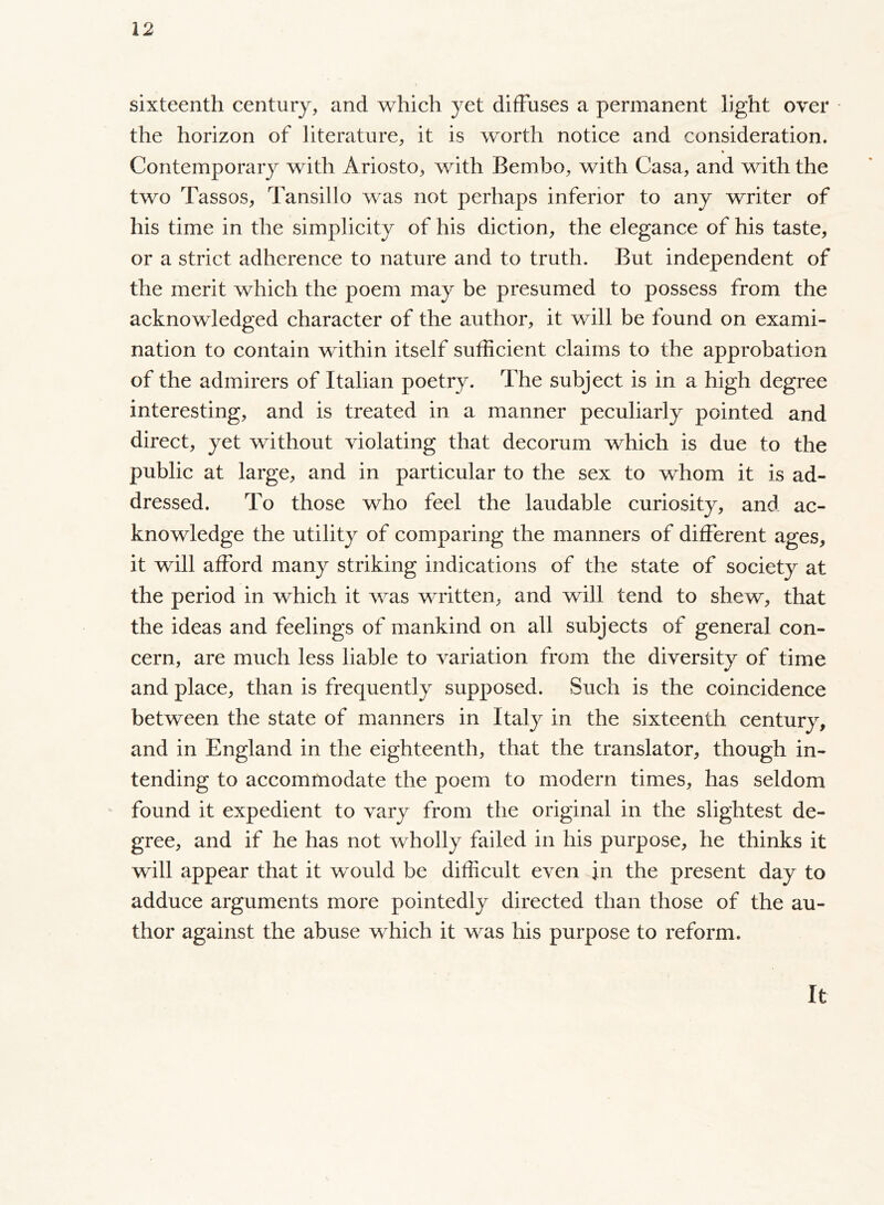 sixteenth century, and which yet diffuses a permanent light over the horizon of literature, it is worth notice and consideration. % Contemporary with Ariosto, with Bembo, with Casa, and with the two Tassos, Tansillo was not perhaps inferior to any writer of his time in the simplicity of his diction, the elegance of his taste, or a strict adherence to nature and to truth. But independent of the merit which the poem may be presumed to possess from the acknowledged character of the author, it will be found on exami- nation to contain within itself sufficient claims to the approbation of the admirers of Italian poetry. The subject is in a high degree interesting, and is treated in a manner peculiarly pointed and direct, yet without violating that decorum which is due to the public at large, and in particular to the sex to whom it is ad- dressed. To those who feel the laudable curiosity, and ac- knowledge the utility of comparing the manners of different ages, it will afford many striking indications of the state of society at the period in which it was written, and will tend to shew, that the ideas and feelings of mankind on all subjects of general con- cern, are much less liable to variation from the diversity of time and place, than is frequently supposed. Such is the coincidence between the state of manners in Italy in the sixteenth century, and in England in the eighteenth, that the translator, though in- tending to accommodate the poem to modern times, has seldom found it expedient to vary from the original in the slightest de- gree, and if he has not wholly failed in his purpose, he thinks it will appear that it would be difficult even in the present day to adduce arguments more pointedly directed than those of the au- thor against the abuse which it was his purpose to reform. It