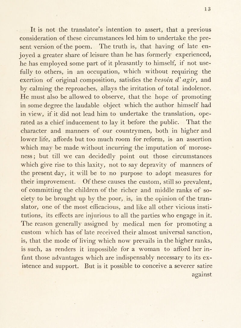 It is not the translators intention to assert, that a previous consideration of these circumstances led him to undertake the pre- sent version of the poem. The truth is, that having of late en- joyed a greater share of leisure than he has formerly experienced, he has employed some part of it pleasantly to himself, if not use- fully to others, in an occupation, which without requiring the exertion of original composition, satisfies the besoin d’ agir, and by calming the reproaches, allays the irritation of total indolence. He must also be allowed to observe, that the hope of promoting in some degree the laudable object which the author himself had in view, if it did not lead him to undertake the translation, ope- rated as a chief inducement to lay it before the public. That the character and manners of our countrymen, both in higher and lower life, affords but too much room for reform, is an assertion which may be made without incurring the imputation of morose- ness ; but till we can decidedly point out those circumstances which give rise to this laxity, not to say depravity of manners of the present day, it will be to no purpose to adopt measures for their improvement. Of these causes the custom, still so prevalent, of committing the children of the richer and middle ranks of so- ciety to be brought up by the poor, is, in the opinion of the tran- slator, one of the most efficacious, and like all other vicious insti- tutions, its effects are injurious to all the parties who engage in it. The reason generally assigned by medical men for promoting a custom which has of late received their almost universal sanction, is, that the mode of living which now prevails in the higher ranks, is such, as renders it impossible for a woman to afford her in- fant those advantages which are indispensably necessary to its ex- istence and support. But is it possible to conceive a severer satire against