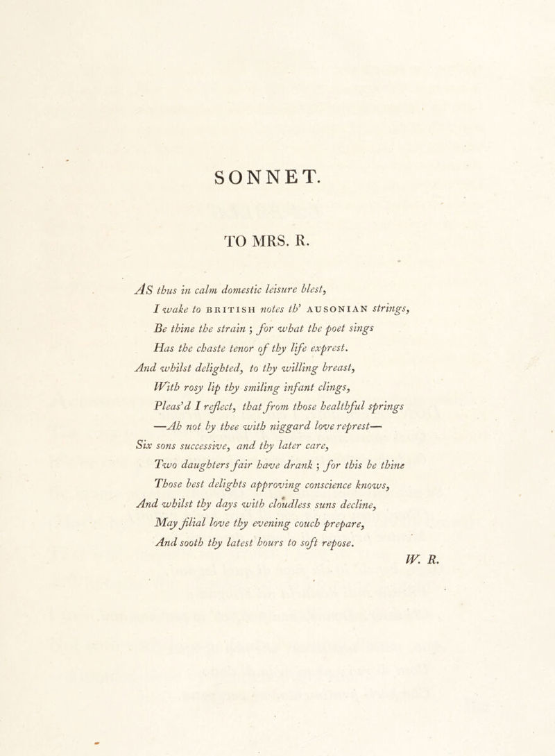 SONNET. TO MRS. R. As thus in calm domestic leisure blest, I wake to British notes th* ausoni AN strings, Be thine the strain ; for what the poet sings Has the chaste tenor of thy life exprest. And whilst delighted, to thy willing breast, iVith rosy Up thy smiling infant clings, Pleas’d I reflect, that from those healthful springs —Ah not by thee with niggard love represt— Six sons successive, and thy later care, Two daughters fair have drank ; for this be thine Those best delights approving conscience knows, And whilst thy days with cloudless suns decline, May filial love thy evening couch prepare, And sooth thy latest hours to soft repose. W. R.