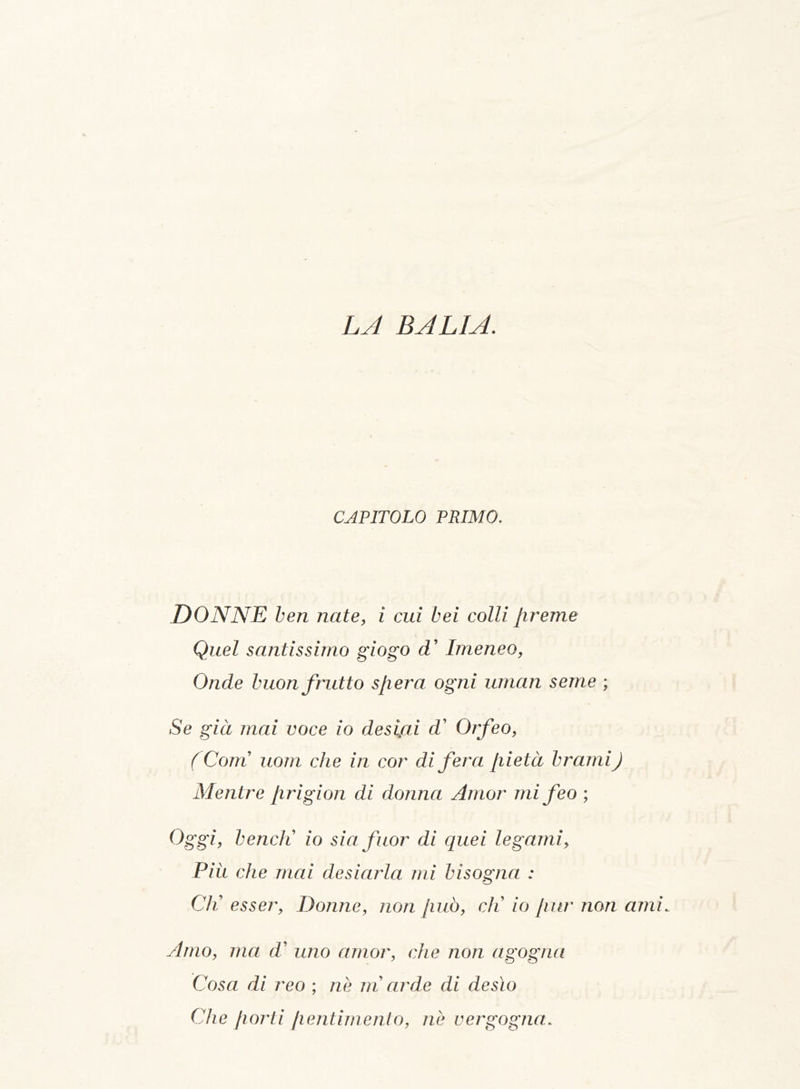 LA BALIA. CAPITOLO PRIMO. DONNE ben nate, i cui bei colli /ireme Quel santissimo giogo d’ Imeneo, Onde buon frutto sfera ogni uman seme ; Se già mai voce io desiai d’ Orfeo, ( Com uom che in cor di fera [lieta brami) Mentre firigion di donna Amor mi feo ; Oggi, bendi io sia fuor di quei legami. Più che mai desiarla mi bisogna : Cli esser, Donne, non Jiuò, eli io Jiur non ami. Atrio, ma d’ uno amor, che non agogna Cosa di reo ; nè in arde di desìo Che [torti [lentimento, nè vergogna.