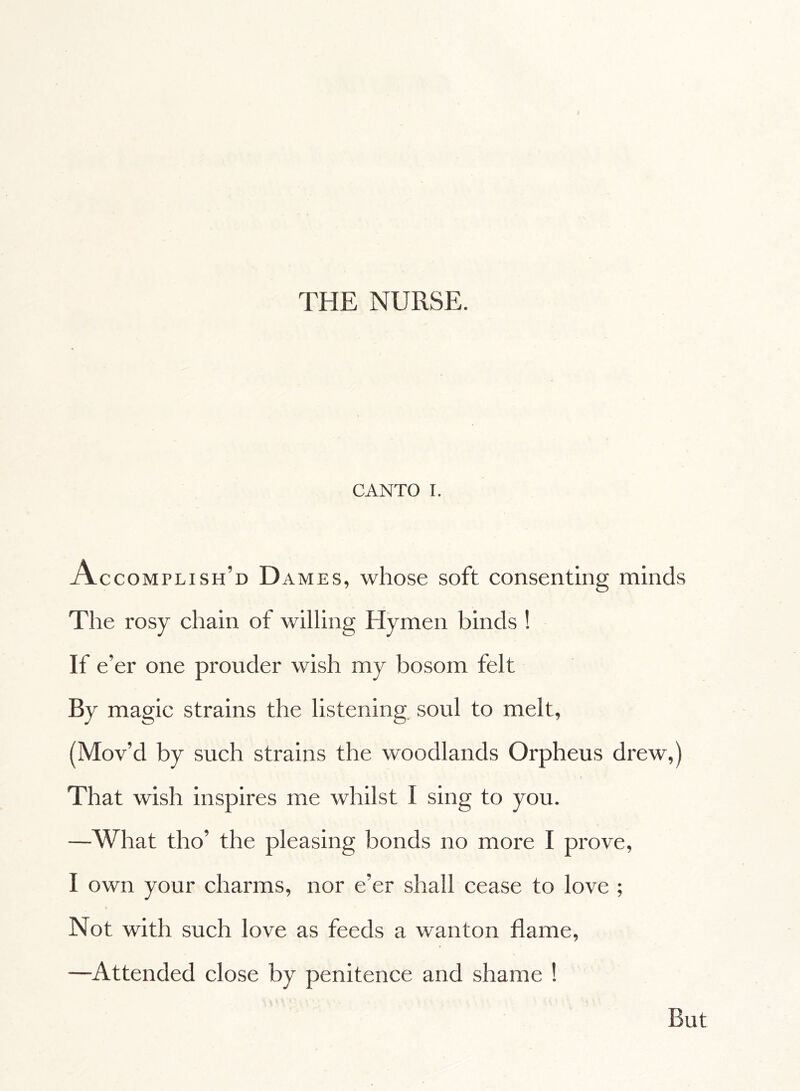 THE NURSE. CANTO I. Accomplish’d Dames, whose soft consenting minds The rosy chain of willing Hymen binds ! If e’er one prouder wish my bosom felt By magic strains the listening soul to melt, (Mov’d by such strains the woodlands Orpheus drew,) That wish inspires me whilst I sing to you. —What tho’ the pleasing bonds no more I prove, I own your charms, nor e’er shall cease to love ; Not with such love as feeds a wanton flame, —Attended close by penitence and shame ! But