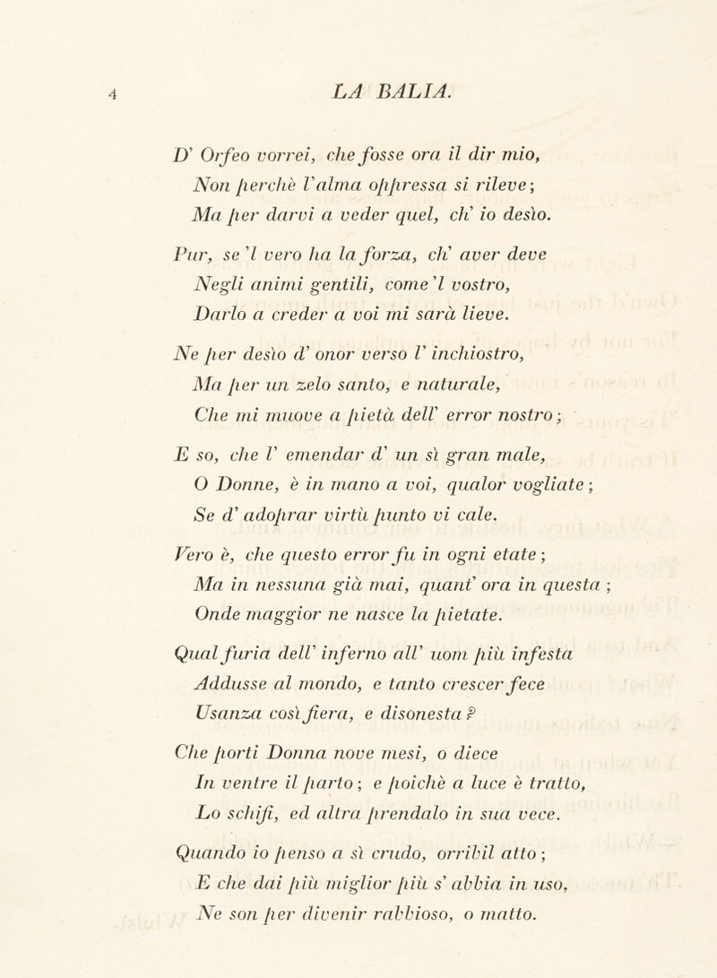 D’ Orfeo vorrei, che fosse oro. il dir mio, Non Jierchè Valma ojijiressa si rileve ; Ma Jier darvi a veder quel, eli io desìo. Pur, se 7 vero ha la forza, eli aver deve Negli animi gentili, come 7 vostro, Darlo a creder a voi mi sarà lieve. Ne Jier desìo d’ onor verso V inchiostro, Ma Jier un zelo santo, e naturale, Che mi muove a Jiietà dell error nostro ; E so, che V emendar d’ un sì gran male, O Donne, è in mano a voi, qualor vogliate ; Se d’ adojirar virtu Jiunto vi cale. Vero è, che questo error fu in ogni etate ; Ma in nessuna già mai, quant’ ora in questa ; Onde maggior ne nasce la Jiietate. Qual furia delV inferno cilV uom Jiiìt infesta Addusse al mondo, e tanto crescer fece Usanza così fiera, e disonesta ¥ Che Jiorti Donna nove mesi, o diece In ventre il Jiarto ; e poiché a luce è tratto, Lo schifi, ed altra prendalo in sua vece. Quando io penso a sì crudo, orribil atto ; E che dai più miglior più s' abbia in uso, Ne son Jier divenir rabbioso, o matto.