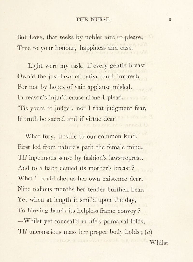 But Love, that seeks by nobler arts to please, True to your honour, happiness and ease. Light were my task, if every gentle breast Own’d the just laws of native truth imprest; For not by hopes of vain applause misled. In reason’s injur’d cause alone I plead. *Tis yours to judge ; nor I that judgment fear, If truth be sacred and if virtue dear. What fury, hostile to our common kind, First led from nature’s path the female mind, Th’ ingenuous sense by fashion’s laws represt, And to a babe denied its mother’s breast ? What ! could she, as her own existence dear. Nine tedious months her tender burthen bear, Yet when at length it smil’d upon the day, To hireling hands its helpless frame convey ? —Whilst yet conceal’d in life’s primaeval folds, Tlf unconscious mass her proper body holds ; (a) Whilst