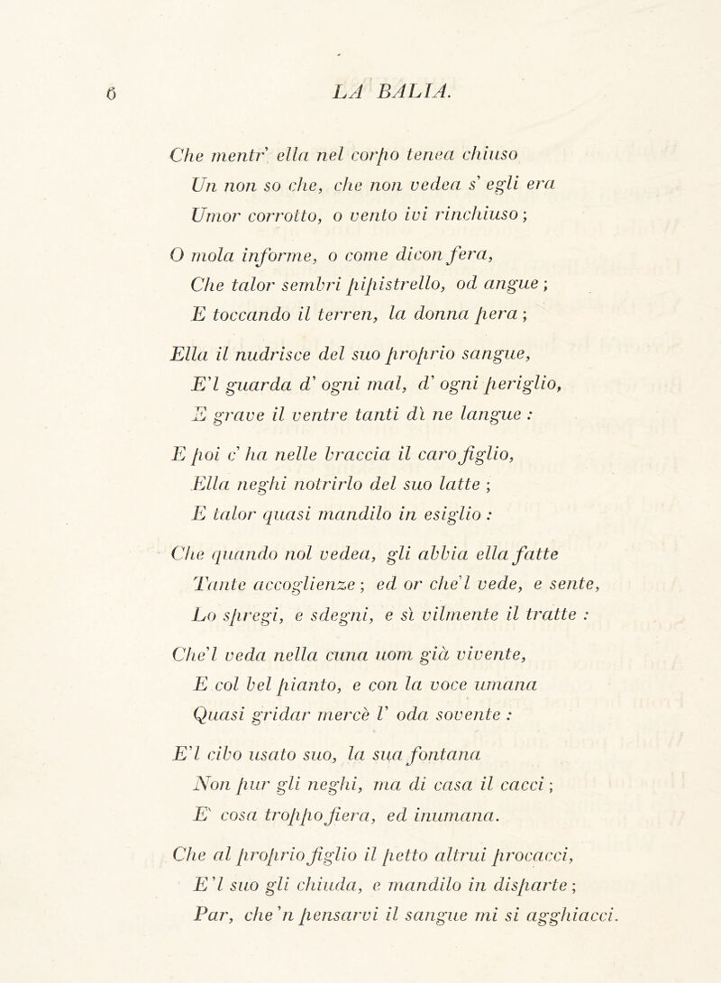 Che mentr ella nel cor [io tenea chiuso Un non so che, che non vedea s' egli era Umor corrotto, o vento ivi rinchiuso ; O mola informe, o come dicon fera, Che talor sembri pipistrello, od angue ; E toccando il terren, la donna pera ; Ella il nudrisce del suo proprio sangue, E'I guarda d' ogni mal, d' ogni periglio, E grave il ventre tanti dì ne langue : E poi c ha nelle braccia il caro figlio, Ella neghi notrirlo del suo latte ; E talor quasi mandilo in esiglio : Che quando noi vedea, gli abbia ella fatte Tante accoglienze ; ed or che l vede, e sente, Lo spregi, e sdegni, e sì vilmente il tratte : Che'l veda nella cuna uom già vivente, E col bel pianto, e con la voce umana Quasi gridar mercè V oda sovente : E'I cibo usato suo, la sua fontana Non pur gli neghi, ma dì casa il cacci ; E' cosa troppo fiera, ed inumana. Che al proprio figlio il petto altrui procacci, E'I suo gli chiuda, e mandilo in disparte; Par, che' n pensarvi il sangue mi si agghiacci.