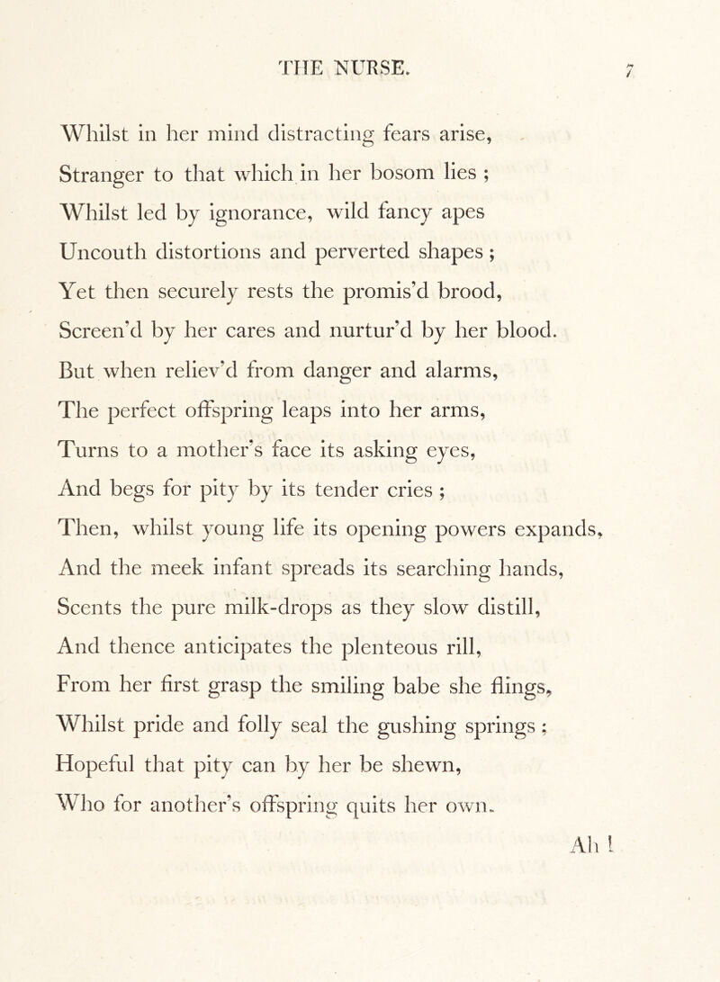 / Whilst in her mind distracting fears arise, Stranger to that which in her bosom lies ; Whilst led by ignorance, wild fancy apes Uncouth distortions and perverted shapes ; Yet then securely rests the promis’d brood, Screen'd by her cares and nurtur’d by her blood. But when reliev’d from danger and alarms, The perfect offspring leaps into her arms, Turns to a mother's face its asking eyes, And begs for pity by its tender cries ; Then, whilst young life its opening powers expands, And the meek infant spreads its searching hands, Scents the pure milk-drops as they slow distill, And thence anticipates the plenteous rill, From her first grasp the smiling babe she flings. Whilst pride and folly seal the gushing springs ; Hopeful that pity can by her be shewn, Who for another’s offspring quits her own. Ah 1