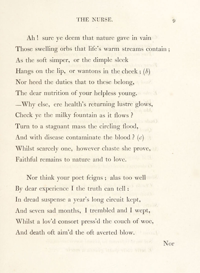 Ah ! sure ye deem that nature gave in vain Those swelling orbs that life’s warm streams contain ; As the soft simper, or the dimple sleek Hangs on the lip, or wantons in the cheek ; (Z>) Nor heed the duties that to these belong, The dear nutrition of your helpless young. —Why else, ere health’s returning lustre glows, Check ye the milky fountain as it flows ? Turn to a stagnant mass the circling flood, And with disease contaminate the blood ? (c) Whilst scarcely one, however chaste she prove, Faithful remains to nature and to love. Nor think your poet feigns ; alas too well By dear experience I the truth can tell : In dread suspense a year’s long circuit kept, And seven sad months, 1 trembled and Ì wept, Whilst a lov'd consort press’d the couch of woe, And death oft aim’d the oft averted blow. Nor