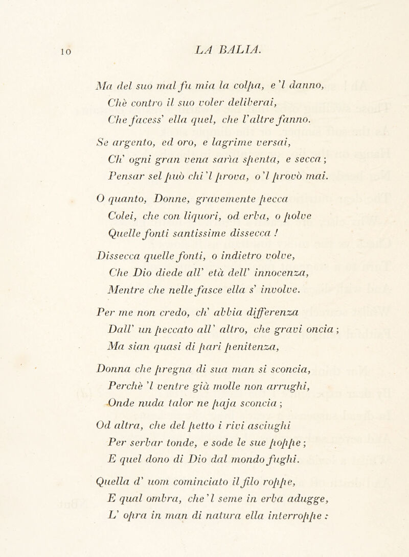 Ala del suo inai fu mia la colpa, e 7 danno, Che contro il suo voler deliberai, Che face ss1 ella quel, che V altre fanno. Se argento, ed oro, e lagrime versai, Cfi ogni gran vena savia spenta, e secca ; Pensar sei può chi 7 prova, o 7 provò mai. O quanto, Donne, gravemente pecca Colei, che con liquori, od erba, o polve Quelle fonti santissime dissecca ! Dissecca quelle fonti, o indietro volve, Che Dio diede alV età dell innocenza, Alentre che nelle fasce ella s’ involve. Per me non credo, eli abbia differenza Dall un peccato alV altro, che gravi oncia Ala sian quasi di pari penitenza, Donna che pregna di sua man si sconcia, Perchè 7 ventre già molle non arrughi, Onde nuda talor ne Jiaja sconcia ; Od altra, che del petto i rivi asciughi Per serbar tonde, e sode le sue poppe ; E quel dono di Dio dal mondo fughi. Quella d’ uom cominciato il filo roppe, E qual ombra, che A seme in erba adugge, U opra in man di natura ella interroppe :