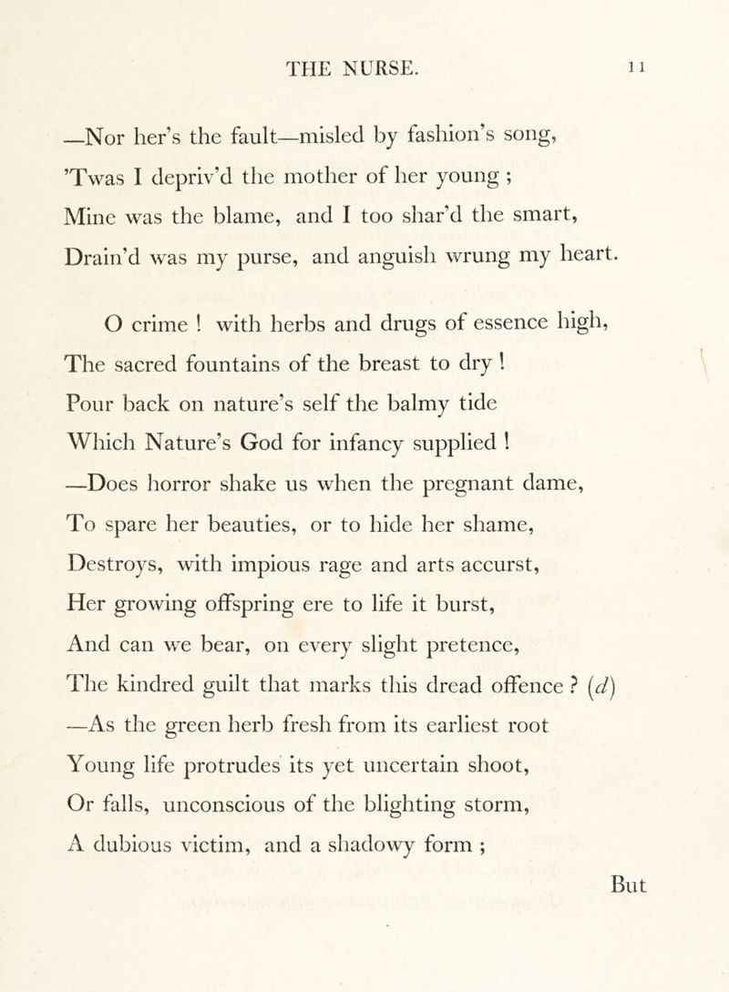 —Nor her’s the fault—misled by fashion’s song, ’Twas I depriv’d the mother of her young ; Mine was the blame, and I too shar’d the smart, Drain’d was my purse, and anguish wrung my heart. O crime ! with herbs and drugs of essence high, The sacred fountains of the breast to dry ! Pour back on nature’s self the balmy tide Which Nature’s God for infancy supplied ! —Does horror shake us when the pregnant dame. To spare her beauties, or to hide her shame, Destroys, with impious rage and arts accurst, Her growing offspring ere to life it burst, And can we bear, on every slight pretence, The kindred guilt that marks this dread offence ? Id) —As the green herb fresh from its earliest root Young life protrudes its yet uncertain shoot, Or falls, unconscious of the blighting storm, A dubious victim, and a shadowy form ; But