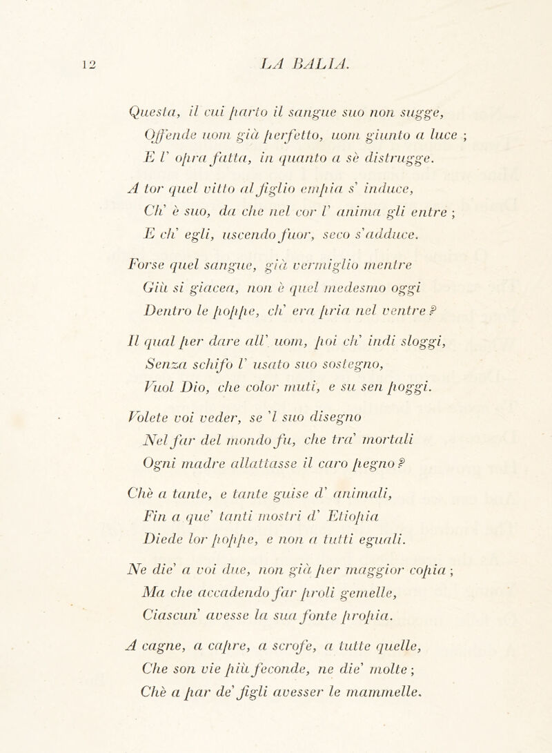 Questa, il cui parto il sangue suo non sugge, Offende uom già perfetto, uom giunto a luce ; E V opra fatta, in quanto a se distrugge. A tor quel vitto al figlio empia s induce, Gli è suo, da che nel cor V anima gli entre ; E eli egli, uscendo fuor, seco s adduce. Forse quel sangue, già vermiglio mentre Giu si giacea, non è quel me desino oggi Dentro le poppe, eli era pria nel ventre ? Il qual per dare alV uom, poi eli indi sloggi, Senza schifo V usato suo sostegno, Vuol Dio, che color muti, e su sen poggi. Volete voi veder, se 7 suo disegno Nel far del mondo fu, che trad mortali Ogni madre allattasse il caro pegno? Che a tante, e tante guise d' animali, Fin a que tanti mostri d’ Etiopia Diede lor poppe, e non a tutti eguali. Ne die’ a voi due, non già per maggior copia ; Ma che accadendo far proli gemelle, Ciascun avesse la sua fonte propia. A cagne, a capre, a scrofe, a tutte quelle, Che son vie piu feconde, ne die’ molte; Che a par de figli avesser le mammelle.