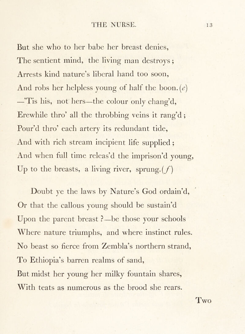 But she who to her babe her breast denies, The sentient mind, the living man destroys ; Arrests kind nature’s liberal hand too soon. And robs her helpless young of half the boon, (e) —’Tis his, not hers—the colour only chang’d, Erewhile thro’ all the throbbing veins it rang’d ; Pour’d thro’ each artery its redundant tide, And with rich stream incipient life supplied ; And when full time releas'd the imprison’d young, Up to the breasts, a living river, sprung, (f) Doubt ye the laws by Nature’s God ordain’d, Or that the callous young should be sustain’d Upon the parent breast ?—be those your schools Where nature triumphs, and where instinct rules. No beast so fierce from Zembla’s northern strand, To Ethiopia’s barren realms of sand, But midst her young her milky fountain shares, With teats as numerous as the brood she rears. Two