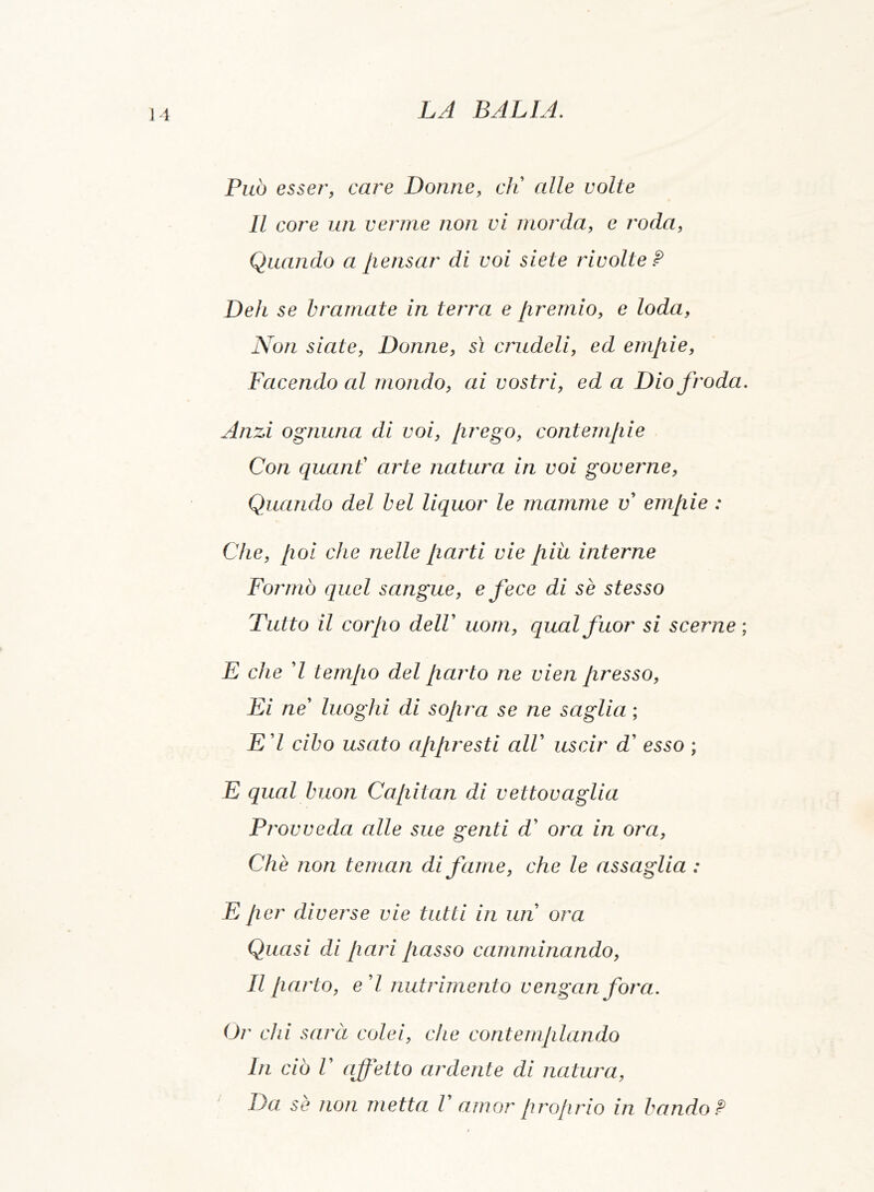 Può esser, care Donne, eli alle volte Il core un verme non vi morda, e roda, Quando a pensar di voi siete rivolte ? Deh se bramate in terra e premio, e loda, Non siate, Donne, sì crudeli, ed empie, Facendo al mondo, ai vostri, ed a Dio froda Anzi ognuna di voi, [ir e go, contempi e Con quant arte natura in voi governe, Quando del bel liquor le mamme v empie : Che, poi che nelle parti vie più interne Formò quel sangue, e fece di se stesso Tutto il corpo delV uom, qual fuor si sceme E che 7 tempo del parto ne vien presso, Ei ne’ luoghi di sopra se ne saglia ; E 7 cibo usato appresti alV uscir d esso ; E qual buon Capitan di vettovaglia Provveda alle sue genti d’ ora in ora, Che non ternari di fame, che le assaglia : E per diverse vie tutti in un ora Quasi di pari passo camminando, Il parto, ed nutrimento venganfora. Or' chi sarà colei, che contemplando In ciò V affetto ardente di natura, Da se non metta V amor proprio in bando ?