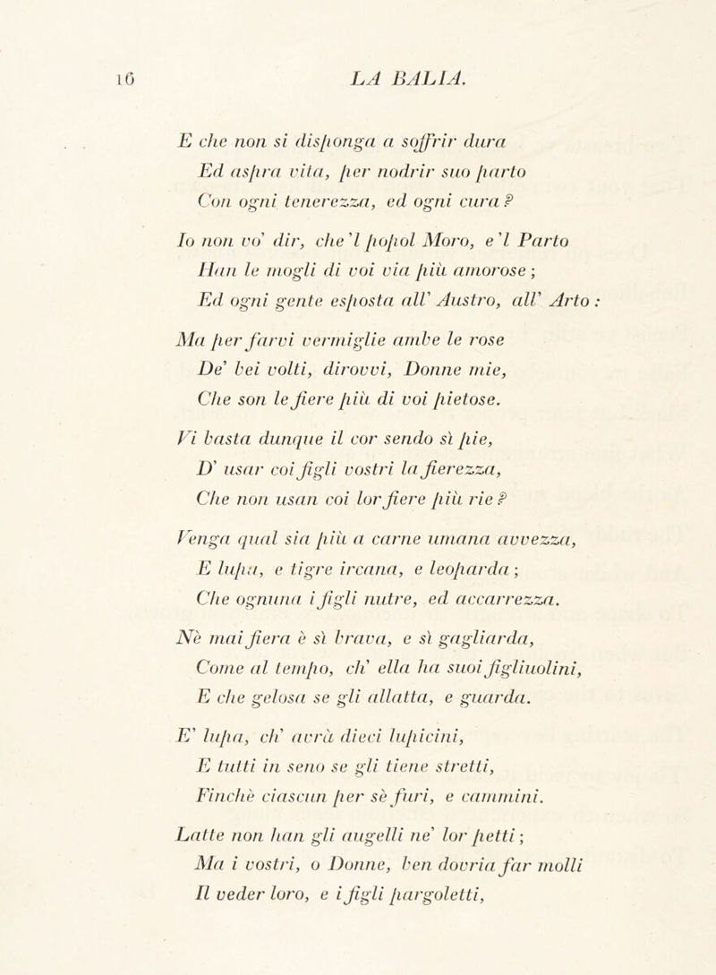 E che non si disponga a soffrir dura Ed aspra vita, per nodrir suo parto Con ogni tenerezza, ed ogni cura P Io non vo dir, ched popol Moro, ed Parto Ilari le mogli di voi via piu amorose ; Ed ogni gente esposta alV Austro, alV Arto : Ma per farvi vermiglie ambe le rose De’ bei volti, dirovvi, Donne mie, Che son le fiere piu di voi pietose. Vi basta dunque il cor sendo sì pie, D' usar coi figli vostri la fierezza, Che non usan coi lorfiere piu rie P Venga qual sia piu a carne umana avvezza, E lupa, e tigre ir caria, e leoparda ; Che ognuna ifigli nutre, ed accarrezza. Ne mai fiera è sì brava, e sì gagliarda, Come al tempo, eli ella ha suoi figliuolini, E che gelosa se gli allatta, e guarda. E’ lupa, eli avrà dieci lupicini, E tutti in seno se gli tiene stretti, Finché ciascun per se furi, e cammini. Latte non han gli augelli ne’ lor petti; Ma i vostri, o Donne, ben dovriafar molli Il veder loro, e i figli pargoletti,