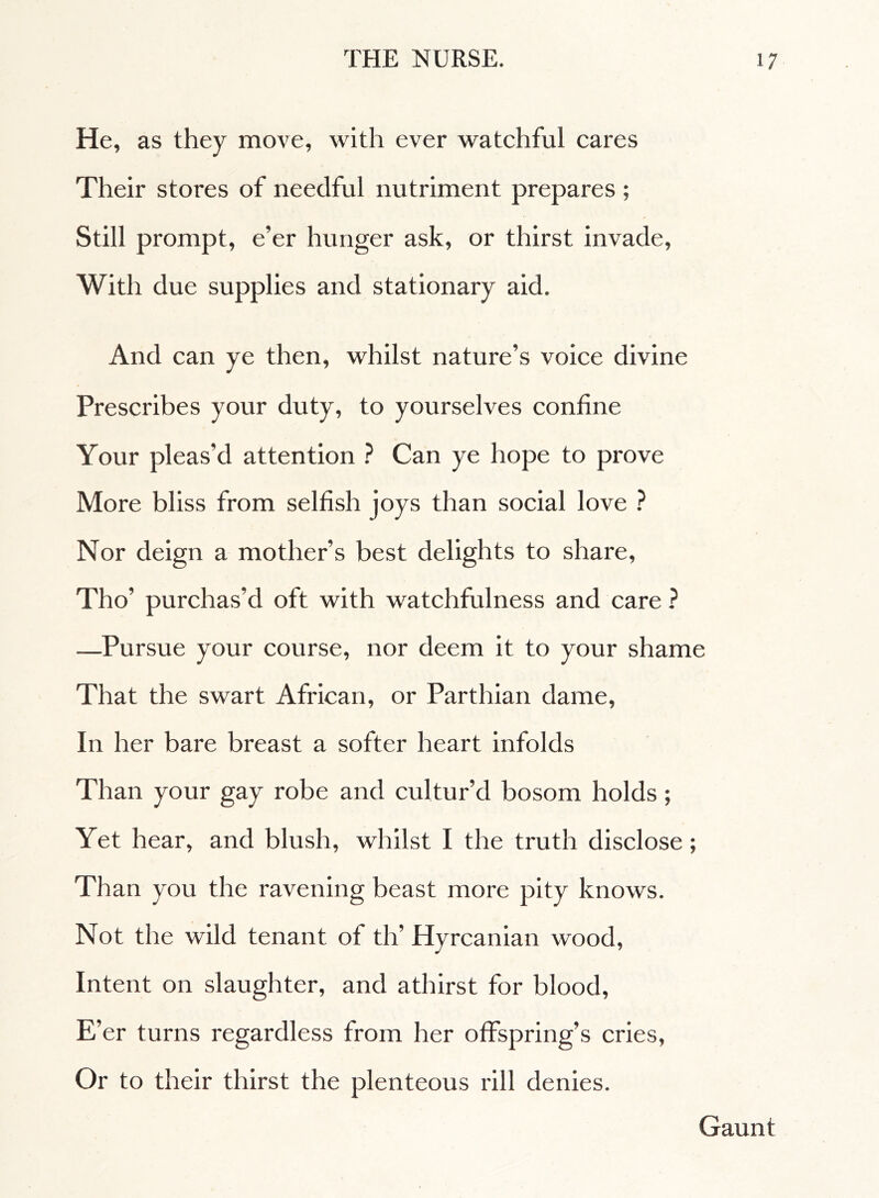 He, as they move, with ever watchful cares Their stores of needful nutriment prepares ; Still prompt, e’er hunger ask, or thirst invade, With due supplies and stationary aid. And can ye then, whilst nature’s voice divine Prescribes your duty, to yourselves confine Your pleas’d attention ? Can ye hope to prove More bliss from selfish joys than social love ? Nor deign a mother’s best delights to share, Tho’ purchas’d oft with watchfulness and care ? —Pursue your course, nor deem it to your shame That the swart African, or Parthian dame. In her bare breast a softer heart infolds Than your gay robe and cultur’d bosom holds ; Yet hear, and blush, whilst I the truth disclose ; Than you the ravening beast more pity knows. Not the wild tenant of th' Hyrcanian wood, Intent on slaughter, and athirst for blood, E’er turns regardless from her offspring’s cries, Or to their thirst the plenteous rill denies. Gaunt