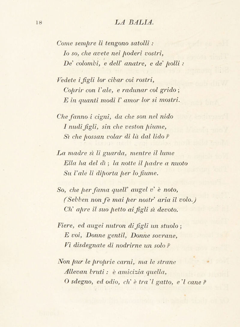 Come semjire li tengono satolli : Io so, che avete nei poderi vostri, 1 i De’ colombi, e dell anatre, e de’ polli : Vedete ifigli lor cibar coi rostri, Coprir con Vale, e radunar col grido ; E in quanti modi V amor lor si mostri. Che fanno i cigni, da che son nel nido I nudi figli, sin che veston piume, Sì che possan volar di là dal lido ? / 1 / * ». La madre sì li guarda, mentre il lume Ella ha del dì ; la notte il padre a nuoto Su Vale li diporta per lo fiume. So, che per fama quell augel v è noto, (Sebben nonfe mai per nostr aria il volo.j Cìl apre il suo petto ai figli sì devoto. Fiere, ed augei nutron di figli un stuolo ; E voi, Donne gentil, Donne sovrane, Vi disdegnate di nodrirne un solo ? Non pur le proprie carni, ma le strane Allevan bruti : è amicizia quella, O sdegno, ed odio, cK è tra 7 gatto, e 7 cane ?