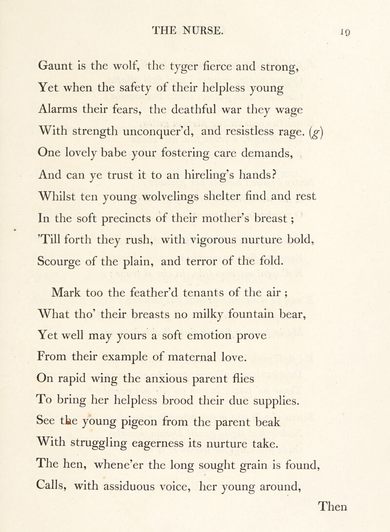 Gaunt is the wolf, the tyger fierce and strong, Yet when the safety of their helpless young Alarms their fears, the deathful war they wage With strength unconquer’d, and resistless rage, (g) One lovely babe your fostering care demands, And can ye trust it to an hireling’s hands? Whilst ten young wolvelings shelter find and rest In the soft precincts of their mother’s breast ; ’Till forth they rush, with vigorous nurture bold, Scourge of the plain, and terror of the fold. Mark too the feather’d tenants of the air ; What tho’ their breasts no milky fountain bear, Yet well may yours a soft emotion prove From their example of maternal love. On rapid wing the anxious parent flies To bring her helpless brood their due supplies. See the young pigeon from the parent beak With struggling eagerness its nurture take. The hen, whene’er the long sought grain is found, Galls, with assiduous voice, her young around, Then