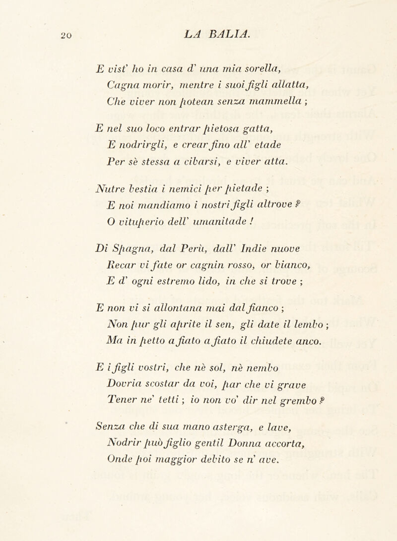 E visf ho in casa dC una mia sorella, Cagna morir, mentre i suoi figli allatta, Che viver non [iotean senza mammella ; E nel suo loco entrar pietosa gatta, E nodrirgli, e crear fino alV etade Per se stessa a cibarsi, e viver atta. Nutre bestia i nemici per pietade ; E noi mandiamo i nostri figli altrove ? 0 vituperio delV umanitade ! Di Spagna, dal Perù, dalV Indie nuove Recar vi fate or cagnin rosso, or bianco, E d’ ogni estremo lido, in che si trove ; E non vi si allontana mai dal fianco ; Non pur gli aprite il seri, gli date il lembo ; Ma in petto a fiato a fiato il chiudete anco. E i figli vostri, che nè sol, nè nembo Dovria scostar da voi, par che vi grave Tener ne' tetti ; io non vo dir nel grembo ? Senza che di sua mano asterga, e lave, Nodrir può figlio gentil Donna accorta, Onde poi maggior debito se ri ave.