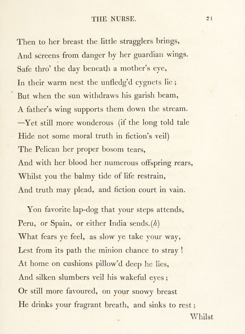 Then to her breast the little stragglers brings, And screens from clanger by her guardian wings. Safe thro’ the day beneath a mother’s eye. In their warm nest the unfledg’d cygnets lie ; But when the sun withdraws his garish beam, A father’s wing supports them down the stream. —Yet still more wonderous (if the long told tale Hide not some moral truth in fiction’s veil) The Pelican her proper bosom tears, And with her blood her numerous offspring rears, Whilst you the balmy tide of life restrain, And truth may plead, and fiction court in vain. Yon favorite lap-dog that your steps attends, Peru, or Spain, or either India sends, (h) What fears ye feel, as slow ye take your way, Lest from its path the minion chance to stray ! At home on cushions pillow’d deep he lies, And silken slumbers veil his wakeful eyes ; Or still more favoured, on your snowy breast He drinks your fragrant breath, and sinks to rest ; Whilst