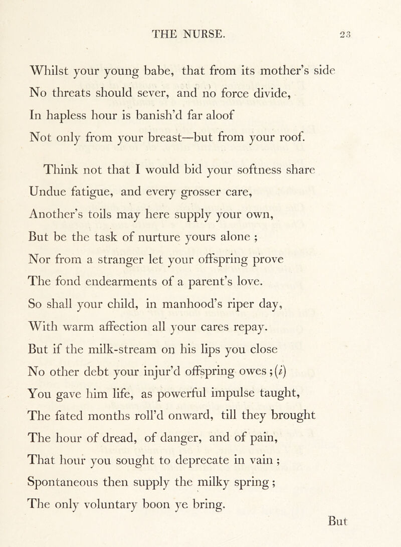 Whilst your young babe, that from its mother’s side No threats should sever, and no force divide, In hapless hour is banish’d far aloof Not only from your breast—but from your root. Think not that I would bid your softness share Undue fatigue, and every grosser care. Another’s toils may here supply your own, But be the task of nurture yours alone ; Nor from a stranger let your offspring prove The fond endearments of a parent’s love. So shall your child, in manhood’s riper day, With warm affection all your cares repay. But if the milk-stream on his lips you close No other debt your injur’d offspring owes ;(i) You gave him life, as powerful impulse taught, The fated months roll’d onward, till they brought The hour of dread, of danger, and of pain. That hour you sought to deprecate in vain ; Spontaneous then supply the milky spring ; \ The only voluntary boon ye bring. But