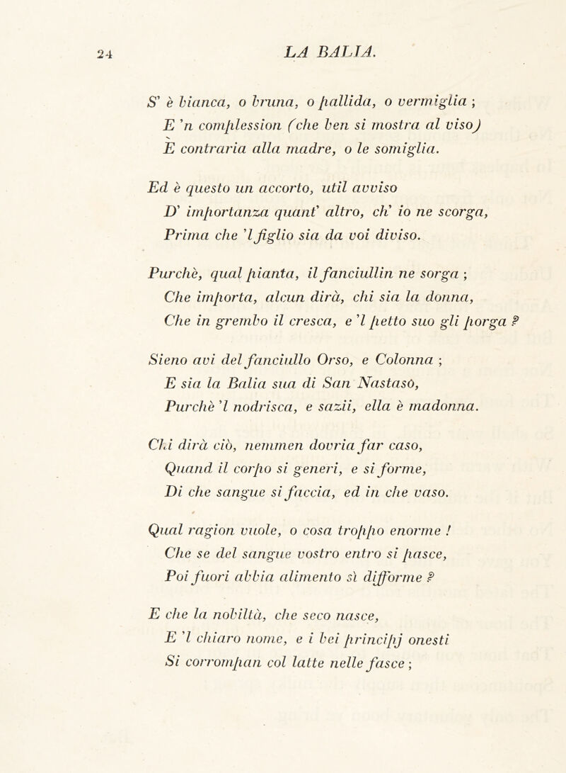 fS’ è bianca, o bruna, o liallida, o vermìglia ; E ’n complession (che ben si mostra al visoj V E contraria alla madre, o le somiglia. Ed è questo un accorto, util avviso D’ importanza quant altro, cK io ne scorga, Prima che d figlio sia da voi diviso. Purché, qual pianta, il fanciullin ne sorga ; Che importa, alcun dirà, chi sia la donna, Che in grembo il cresca, e 7 petto suo gli porga ? Sieno avi del fanciullo Orso, e Colonna ; E sia la Balia sua di San Nastasò, Purché 7 nodrisca, e sazii, ella è madonna. Chi dirà ciò, nemmen dovria far caso, Quand il corpo si generi, e si forme, Di che sangue si faccia, ed in che vaso. Qual ragion vuole, o cosa troppo enorme ! Che se del sangue vostro entro si pasce, Poi fuori abbia alimento sì diffórme ? E che la nobiltà, che seco nasce, E 7 chiaro nome, e i bei principj onesti Si corrompan col latte nelle fasce ;