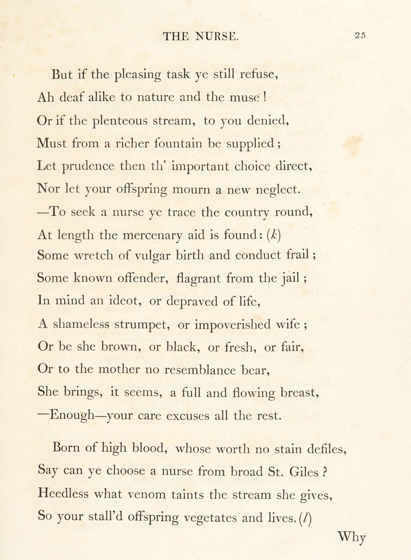 But if the pleasing task ye still refuse, Ah deaf alike to nature and the muse ! Or if the plenteous stream, to you denied, Must from a richer fountain be supplied ; Let prudence then th’ important choice direct, Nor let your offspring mourn a new neglect. —To seek a nurse ye trace the country round, At length the mercenary aid is found : (k) Some wretch of vulgar birth and conduct frail ; O Some known offender, flagrant from the jail ; In mind an ideot, or depraved of life, A shameless strumpet, or impoverished wife ; Or be she brown, or black, or fresh, or fair, Or to the mother no resemblance bear, She brings, it seems, a full and flowing breast. Enough—your care excuses all the rest. Born of high blood, whose worth no stain defiles, Say can ye choose a nurse from broad St. Giles ? Heedless what venom taints the stream she gives, So your stall’d offspring vegetates and lives. (/) Why