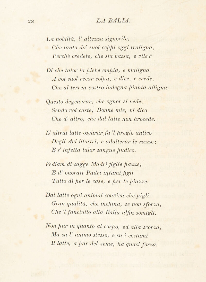 La nobiltà, V altezza signorile, Che tanto da suoi ceppi oggi traligna, Perchè credete, che sia bassa, e vile ? Di che talor la plebe empia, e maligna A voi suol recar colpa, e dice, e crede, Che al terrea vostro indegna pianta alligna. Questo degenerar, che ognor si vede, Sendo voi caste, Donne mie, vi dico Che d’ altro, che dal latte non [irocede. U altrui latte oscurar fa 7 fregio antico Degli Avi illustri, e adulterar le razze ; E s’ infetta talor sangue pudico. Vediam di sagge Madri figlie pazze, E d’ onorati Padri infami figli Tutto dì per le case, e per le piazze. Dal latte ogni animai convien che pigli Gran qualità, che inchina, se non sforza, Che l fanciullo alla Balia alfin somigli. Non pur in quanto al corpo, ed alla scorza9 Ma su l animo stesso, e su i costumi Il latte, a par del seme, ha quasi forza.