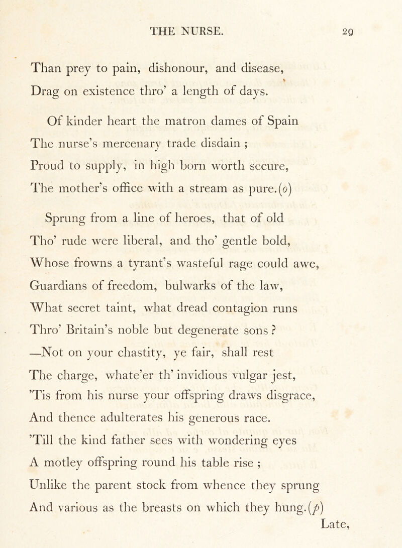 Than prey to pain, dishonour, and disease, « Drag on existence thro' a length of days. Of kinder heart the matron dames of Spain The nurse's mercenary trade disdain ; Proud to supply, in high born worth secure, The mother’s office with a stream as pure.(o) Sprung from a line of heroes, that of old Tho’ rude were liberal, and tho’ gentle bold, Whose frowns a tyrant’s wasteful rage could awe, Guardians of freedom, bulwarks of the law, What secret taint, what dread contagion runs Thro’ Britain’s noble but degenerate sons ? —Not on your chastity, ye fair, shall rest The charge, whate’er th’ invidious vulgar jest, ’Tis from his nurse your offspring draws disgrace, And thence adulterates his generous race. ’Till the kind father sees with wondering eyes A motley offspring round his table rise ; Unlike the parent stock from whence they sprung And various as the breasts on which they hung.(y>) Late,