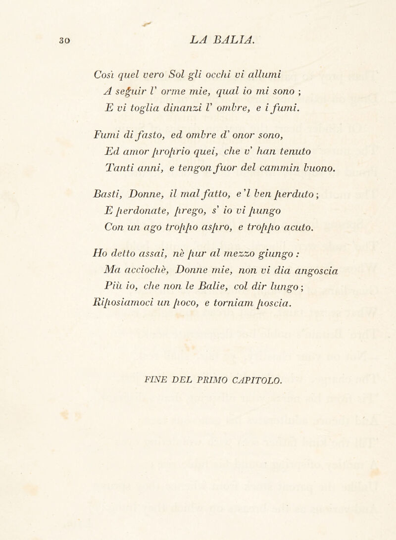 Così quel vero Sol gli occhi vi allumi A seguir V orme mie, qual io mi sono ; E vi foglia dinanzi V ombre, e i fumi. Fumi di fasto, ed ombre d' onor sono, Ed amor proprio quei, che v han tenuto Tanti anni, e tengon fuor del cammin buono. Basti, Donne, il mal fatto, e'I ben perduto ; E perdonate, prego, s' io vi pungo Con un ago troppo aspro, e troppo acuto. Ho detto assai, nè pur al mezzo giungo : Ma acciochè, Donne mie, non vi dia angoscia Più io, che non le Balie, col dir lungo ; Riposiamoci un poco, e torniam poscia. / FINE DEL PRIMO CAPITOLO.