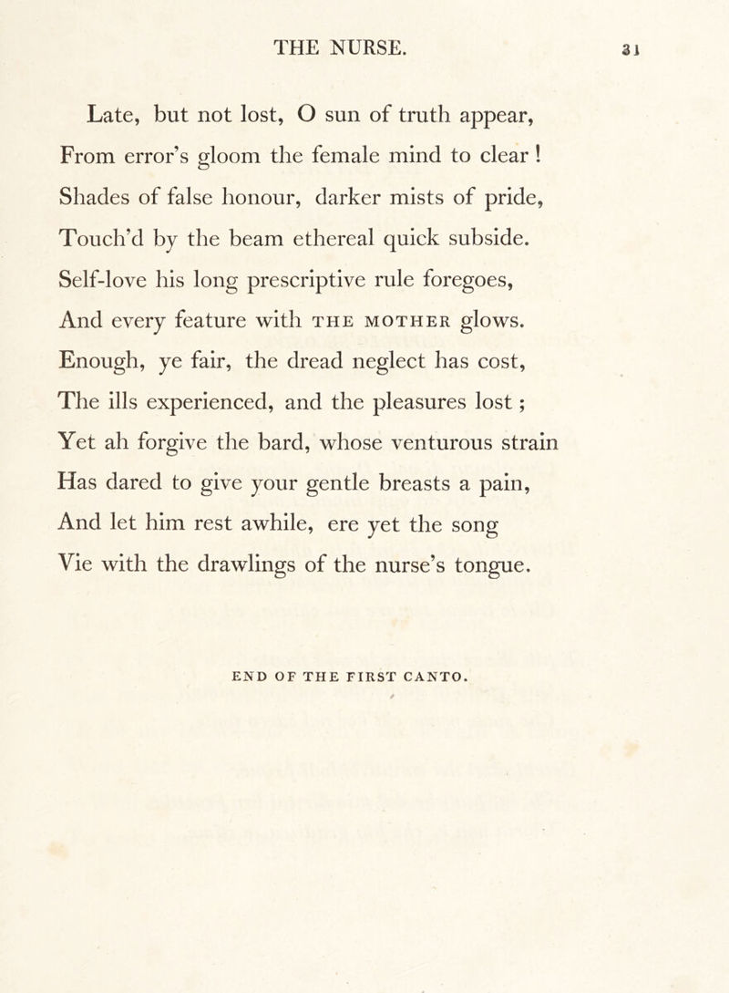 Late, but not lost, O sun of truth appear, From error’s gloom the female mind to clear ! Shades of false honour, darker mists of pride, Touch’d by the beam ethereal quick subside. Self-love his long prescriptive rule foregoes, And every feature with the mother glows. Enough, ye fair, the dread neglect has cost, The ills experienced, and the pleasures lost ; Yet ah forgive the bard, whose venturous strain Has dared to give your gentle breasts a pain, And let him rest awhile, ere yet the song Vie with the drawlings of the nurse’s tongue. END OF THE FIRST CANTO.
