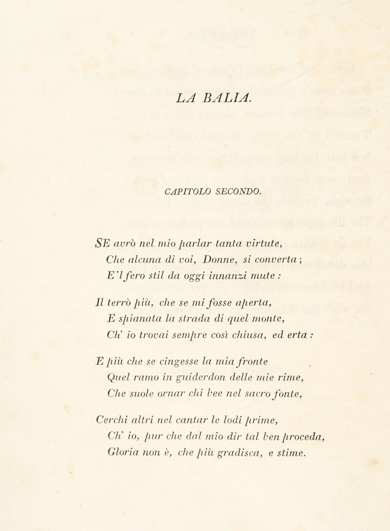 CAPITOLO SECONDO. SE avrò nel mio Jiarlar tanta virtute, Che alcuna di voi, Donne, si converta ; E ’Ifero stil da oggi innanzi mute : Il terrò più, che se mi fosse aperta, E spianata la strada di quel monte, CK io trovai sempre così chiusa, ed erta : E più che se cingesse la mia fronte Quel ramo in guiderdon delle mie rime, Che suole ornar chi bee nel sacro fonte, Cerchi altri nel cantar le lodi prime, CK io, pur che dal mio dir tal ben proceda Gloria non è, che più gradisca, e stime.