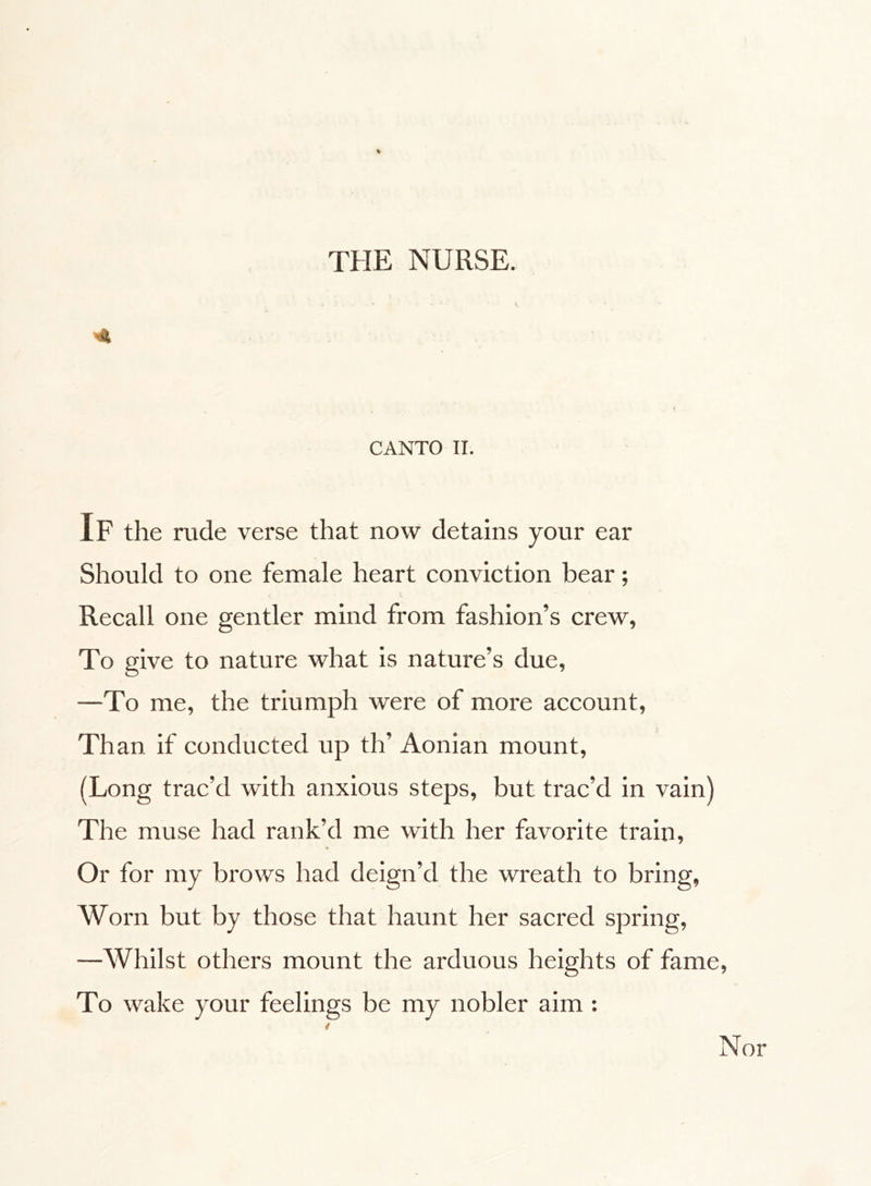 4 CANTO II. If the rude verse that now detains your ear Should to one female heart conviction bear ; Recall one gentler mind from fashion’s crew, To give to nature what is nature’s due, —To me, the triumph were of more account, Than if conducted up th’ Aonian mount, (Long trac’d with anxious steps, but trac’d in vain) The muse had rank’d me with her favorite train, Or for my brows had deign’d the wreath to bring, Worn but by those that haunt her sacred spring, —Whilst others mount the arduous heights of fame, To wake your feelings be my nobler aim :