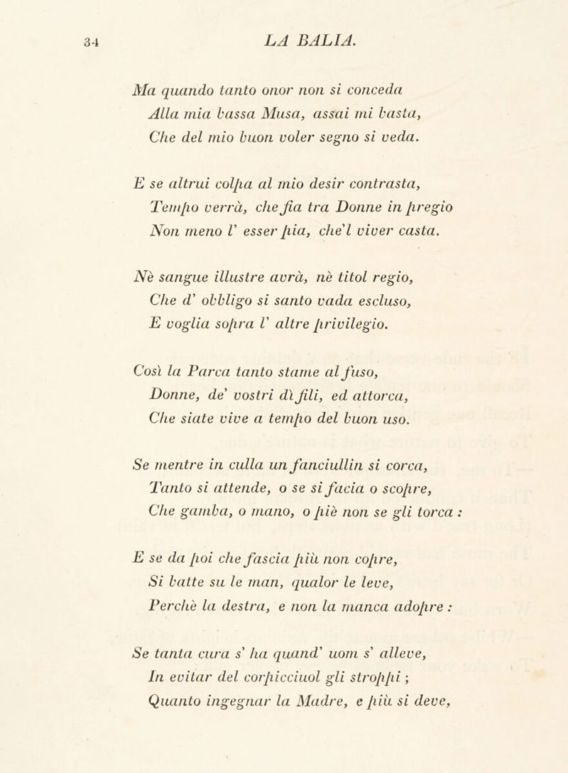 Ma quando tanto onor non si conceda Alla mia bassa Musa, assai mi basta, Che del mio buon voler segno si veda. E se altrui colila al mio desir contrasta, Tempo verrà, che Jìa tra Donne in pregio Non meno V esser pia, che'l viver casta. Nè sangue illustre avrà, nè titol regio, Che d' obbligo si santo vada escluso, E voglia sopra V altre privilegio. Così la Parca tanto stame al fuso, Donne, de' vostri dì fili, ed attorca, Che siate vive a tempo del buon uso. Se mentre in culla un fanciullin si corca, Tanto si attende, o se si facia o scopre, Che gamba, o mano, o piè non se gli torca : E se da poi che fascia piu non copre, Si batte su le man, qualor le leve, Perchè la destra, e non la manca adopre : Se tanta cura s' ha quand' uom s' alleve, In evitar del corpicciuol gli stroppi ; Quanto ingegnai’ la Madre, e piu si deve,